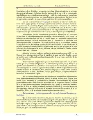 El liberalismo es pecado                   Felix Sardà i Salvany
20
Parlamentos todo lo definido, y reconozcan como base del derecho público la suprema-
cía moral de la Iglesia y el absoluto derecho suyo en todo lo que es de su competencia;
tales Gobiernos son verdaderamente católicos, y nada les puede echar en cara el más
exigente ultramontismo, porque son verdaderamente ultramontanos. La historia nos
ofrece repetidos ejemplos de poderosísimas repúblicas, fervorosísimas católicas.
          Ahí está la aristocrática de Venecia; ahí la mercantil de Génova y ciertos can-
tones suizos. Como ejemplo de monarquías mixtas muy católicas, podemos citar nues-
tra gloriosísima de Cataluña y Aragón, las más democráticas y a la vez la más católicas
del mundo en los siglos medios, la antigua de Castilla hasta la Casa de Austria; la elec-
tiva de Polonia hasta la inicua desmembración de este religiosísimo reino. Es una pre-
ocupación creer que las monarquías han de ser ex se más religiosas que las repúblicas.
          Precisamente los más escandalosos ejemplos de persecución al Catolicismo
los han dado en los tiempos modernos monarquías como la de Rusia y la de Prusia. Un
Gobierno de cualquier forma que sea, es católico si basa su Constitución y legislación y
política en principios católicos; es liberal si basa su Constitución, su legislación y su
política en principios racionalistas. No en que legisle el rey en la monarquía, o en que
legisle el pueblo en la república, o en que legislen ambos en las formas mixtas, está la
esencial naturaleza de una legislación o Constitución; sino en que se haga o no se haga
todo bajo el sello inmutable de la fe y conforme a lo que manda a los Estados como a
los individuos la ley cristiana.
         Así como lo mismo puede ser católico un rey con su púrpura, un noble con sus
blasones o un trabajador con su blusa de algodón; de igual suerte los Estados pueden
ser católicos, sea cual fuere la clasificación que se les dé en el cuadro sinóptico de las
formas gubernativas.
         De consiguiente, tampoco tiene que ver el ser liberal o no serlo, con el horror
natural que todo hombre debe profesar a la arbitrariedad y tiranía, con el deseo de la
igualdad civil entre todos los ciudadanos, salva la eclesiástica inmunidad, y mucho me-
nos con el espíritu de tolerancia y generosidad, que (en su debida acepción) no son sino
virtudes cristianas. Y sin embargo, todo esto en el lenguaje de ciertas gentes, y aun de
ciertos periódicos, se llama Liberalismo. He aquí, pues, una cosa, que pareciendo Libe-
ralismo, no lo es en manera alguna.
         Hay en cambio alguna cosa que, no pareciéndose a Liberalismo, efectivamente
lo es. Suponed una monarquía absoluta, como la de Rusia, o como la de Turquía, si os
parece mejor; o suponed un Gobierno de los llamados conservadores de hoy, el más
conservador que os sea dable imaginar, y suponed que tal monarquía absoluta o tal Go-
bierno conservador tengan establecida su Constitución y basada su legislación, no sobre
principios de derecho católico, ni sobre la indiscutibilidad de la fe, no sobre la rigurosa
observancia del respeto a los derechos de la Iglesia, sino sobre el principio, o de la vo-
luntad libre del rey, o de la voluntad libre de la mayoría conservadora.
          Tal monarquía y Gobierno conservador son perfectamente liberales y an-
ticatólicos.
         Que el librepensador sea un monarca, con sus ministros responsables, o que lo
sea un ministro responsable, con sus Cuerpos colegisladores, para el efecto es igual. En
uno y otro caso anda aquélla informada por el criterio librepensador, y de consiguiente
liberal Que tenga o no tenga, por sus miras, aherrojada la prensa; que azote por cual-
quier nonada al país; que rija con vara de hierro a sus vasallos, podrá no ser libre aquel
mísero país, pero será perfectamente liberal


statveritas .com.ar                                                                     20
 