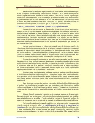 El liberalismo es pecado                 Felix Sardà i Salvany
21
          Tales fueron los antiguos imperios asiáticos; tales varios modernas monarquí-
as; tal el Imperio alemán de hoy, como lo sueña Bismarck; tal la actual monarquía es-
pañola, cuya Constitución declara inviolable a Dios. Y he aquí el caso de algo que pa-
reciendo no ser Liberalismo, lo es sin embargo, y del más refinado y del más desastro-
so, por lo mismo que no tiene apariencia de tal. Por donde se verá con qué delicadeza
se ha de proceder cuando se tratan tales cuestiones. Es preciso ante todo definir los
términos del debate y evitar el equívoco, que es lo que más favorece al error.
13. notas y comentarios a la doctrina expuesta en el capítulo anterior
         Hemos dicho que no son ex se liberales las formas democráticas o populares,
puras o mixtas, y creemos haberlo suficientemente probado. Sin embargo, esto que es-
peculativamente hablando, o sea en abstracto, es verdad; no lo es tanto en praxis, o sea
en el orden de los hechos, al que principalmente debe andar siempre atento el propa-
gandista católico. En efecto; a pesar que, consideradas en sí mismas, no son liberales
tales formas de gobierno; lo son en nuestro siglo, dada que la Revolución moderna, que
no es otra cosa que el Liberalismo en acción, no nos las presenta más que basadas en
sus erróneas doctrinas.
         Así que muy cuerdamente el vulgo, que entiende poco de distingos, califica de
Liberalismo todo lo que en nuestros días se le presenta como reforma democrática en el
gobierno de las naciones; porque, aun cuando por la natural esencia de las ideas no lo
sea, de hecho lo es. Y por tanto discurrían con singular tino y acierto nuestros padres
cuando rechazaban como contraria a su fe la forma constitucional o representativa, pre-
firiendo la monarquía pura que en los últimos siglos era el gobierno de España.
         Porque cierto natural instinto decía, aun a los menos avisados, que las nuevas
formas políticas, en sí inofensivas como tales formas, venían impregnadas del principio
herético liberal, por lo que hacían muy bien en llamarlas liberales; de igual suerte que
la monarquía pura, que de sí podía ser muy impía y aun herética, se les presentaba co-
mo forma esencialmente católica, pues desde muchos siglos atrás venían recibiéndola
los pueblos informada con el espíritu del Catolicismo.
         Erraban, pues, ideológicamente hablando, nuestros realistas, que identificaban
la Religión con el antiguo régimen político, y reputaban impíos a los constitucionales;
pero acertaban prácticamente hablando, porque en lo que se les quería presentar como
mera forma política indiferente, veían ellos, con el claro instinto de la fe, envuelta la
idea liberal.
         Esto sin contar con que los corifeos y sectarios del bando liberal hicieron todo
lo posible, con blasfemias y atentados, para que no desconociese El verdadero pueblo
cuál era en el fondo la significación de su odiosa bandera. Tampoco es rigurosamente
exacto que las formas políticas sean indiferentes a la Religión, aunque ésta las acepte
todas.
         El sano filósofo las estudia y analiza, y sin condenar alguna, no deja de mani-
festar preferencia por las que más a salvo dejan el principio de autoridad, que está ba-
sado principalmente en la unidad , Con lo cual dicho está que la forma más perfecta de
todas es la monarquía, que es la que más se asemeja al gobierno de Dios y de la Iglesia.
         Así como la más imperfecta es la república por la inversa razón. La monarquía
exige la virtud de un hombre solo, y la república exige la virtud de la mayoría de los
ciudadanos. Es, pues, lógicamente hablando, más irrealizable el ideal republicano que
el ideal monárquico. Este es más humano que aquél, porque exige menos perfección
humana y se acomoda más a la rudeza y vicios de la generalidad. Mas para el católico


statveritas .com.ar                                                                    21
 