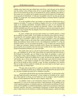 El liberalismo es pecado                  Felix Sardà i Salvany
23
soldado como tantos otros que militan bajo esta divisa, y por más que en tus adentros
seas tan católico como el Papa (como de eso se jactan algunos liberales), lo cierto es
que en el movimiento de las ideas, en la marcha de los sucesos, influirás como liberal, y
aun a pesar tuyo, un satélite que no podrás menos de moverte dentro de la órbita gene-
ral en que gira el Liberalismo. ¡Y todo por una palabra! ¡Vea Ud. no mas que por una
palabra! Sí, amigo mío. Esto sacarás de llamarte liberal y de llamar liberal a tu periódi-
co. Desengáñate.
         El uso de la palabra te hace casi siempre y en gran parte solidario de lo que se
ampara a su sombra. Y lo que a su sombra se ampara, ya lo ves y no me lo has podido
negar, es la corriente racionalista. Escrúpulo tendría yo, pues, en mi conciencia de
aceptar esta solidaridad con los enemigos de Jesucristo. Vamos a otra reflexión. Es
también indudable que de los que leen tus periódicos y oyen tus conversaciones, pocos
están en el caso de poder hilar tan delgado como tú en materia de distinciones entre Li-
beralismo y Liberalismo.
         Es, pues, evidente que una gran parte tomará en el sentido general, y creerá
que la empleas en igual sentido. Tú no tendrás esta intención, pero contra tus intencio-
nes producirás este resultado, adquirir adeptos al error racionalista. Dime ahora, pues,
¿sabes lo que es escándalo? ¿Sabes lo que es inducir al prójimo a error con palabras
ambiguas? ¿Sabes lo que es, por cariño más o menos justificado a una palabra, sembrar
dudes, desconfianzas, hacer vacilar en la fe a las inteligencias sencillas? Yo, a fuer de
moralista católico, veo en esto materia de pecado, y si no te abona una suma de buena
fe o algún otro atenuante, materia de pecado mortal. Óyeme una comparación. Sabes
que ha nacido casi en nuestros días una secta que se llama de los viejos católicos. Ha
tenido la humorada de llamarse así, y paz con todos.
         Haz cuenta, pues, que yo, que por la gracia de Dios, aunque pecador soy cató-
lico, y por añadidura soy de los mas viejos porque mi Catolicismo data del Calvario y
del Cenáculo de Jerusalén, que son fechas en que fundo un periódico y viejas, haz
cuenta, digo, ó más o menos ambiguo y le llamo con todas las letras Diario viejo católi-
co. ¿Diré mentira? Nítido de la palabra Pero ¿a qué, me dirás por que adoptar un titulo
mal sonante, que es divisa de un cisma, y que dará lugar a que crean los incautos que
soy cismático, y a que tengan un alegrón los viejos católicos de Alemania, creyendo
que acá les ha nacido un nuevo cofrade? ¿a qué, me dirás, escandalizar a los sencillos
Pero yo lo digo en buen sentido Es verdad, pero ¿no sería mejor no dar lugar a que se
crea que lo dices en sentido malo?
         "He aquí, pues, lo que diría yo a quien se empeñase en sostener todavía como
inofensivo el dictado de liberal, que es objeto de tantas reprobaciones por parte del Pa-
pa, y de tanto escándalo por parte de los verdaderos creyentes.
          ¿A qué hacer gala de títulos que necesitan explicación? ¿A qué suscitar sospe-
chas que luego procurarse a desvanecer? ¿A que contarse en el número de los enemi-
gos y hacer gala de su divisa, si en el fondo se es de los amigos') "¡Que las palabras,
dices, no tienen importancia! Más de lo que te figuras, amigo mío.
         Las palabras vienen a ser la fisonomía exterior de las ideas, y tú sabes cuán
importante es a veces en un asunto una buena o mala fisonomía. Si las palabras no tu-
viesen importancia alguna, no cuidarían tanto los revolucionarios de disfrazar el Catoli-
cismo con feas palabras; no andarían llamándole a todas horas oscurantismo, fanatismo,
teocracia, reacción, sino pura y sencillamente Catolicismo; ni harían ellos por engala-
narse a todas horas con los hermosos vocablos de libertad, progreso, espíritu del siglo,



statveritas .com.ar                                                                     23
 