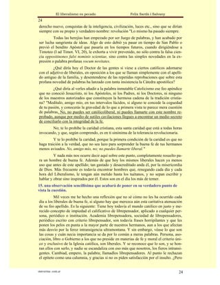 El liberalismo es pecado                  Felix Sardà i Salvany
24
derecho nuevo, conquistas de la inteligencia, civilización, luces etc., sino que se dirían
siempre con su propio y verdadero nombre: revolución "Lo mismo ha pasado siempre.
         Todas las herejías han empezado por ser Juego de palabras, y han acabado por
ser lucha sangrienta de ideas. Algo de esto debió ya pasar en tiempo de San Pablo o
previó el bendito Apóstol que pasaría en los tiempos futuros, cuando dirigiéndose a
Timoteo (I ad Timot. VI, 20), le exhorta a vivir prevenido, no sólo contra la falsa cien-
cia oppositinones falsi nominis scientiae, sino contra las simples novedades en la ex-
presión o palabra profanas vocum novitates.
         ¿Qué diría hoy el Doctor de las gentes si viese a ciertos católicos adornarse
con el adjetivo de liberales, en oposición a los que se llaman simplemente con el apelli-
do antiguo de la familia, y desentenderse de las repetidas reprobaciones que sobre esta
profana novedad de palabras ha lanzado con tanta insistencia la Cátedra apostólica?
         ¿Qué diría al verles añadir a la palabra inmutable Catolicismo ese feo apéndice
que no conoció Jesucristo, ni los Apóstoles, ni los Padres, ni los Doctores, ni ninguno
de los maestros autorizados que constituyen la hermosa cadena de la tradición cristia-
na? "Medítalo, amigo mío, en tus intervalos lúcidos, si alguno te concede la ceguedad
de tu pasión, y conocerás la gravedad de lo que a primera vista te parece mera cuestión
de palabras. No, no puedes ser católicoliberal, ni puedes llamarte con este nombre re-
probado, aunque por medio de sutiles cavilaciones llegues a encontrar un medio secreto
de conciliarlo con la integridad de la fe.
        No; te lo prohíbe la caridad cristiana, esta santa caridad que está a todas horas
invocando, y que, según comprendo, es en ti sinónima de la tolerancia revolucionaria.
         Y te lo prohíbe la caridad, porque la primera condición de la caridad es que no
haga traición a la verdad, que no sea lazo para sorprender la buena fe de tus hermanos
menos avisados. No, amigo mío, no; no puedes llamarte liberal."
         Y nada más nos ocurre decir aquí sobre este punto, completamente resuelto pa-
ra un hombre de buena fe. Además de que hoy los mismos liberales hacen ya menos
uso que antes de este apellido; tan gastado y desacreditado anda él, por la misericordia
de Dios. Más frecuente es todavía encontrar hombres que, renegando cada día y cada
hora del Liberalismo, le tengan aún metido hasta los tuétanos, y no sepan escribir y
hablar y obrar sino inspirados por él. Estos son en el día los más de temer.
15. una observación sencillísima que acabará de poner en su verdadero punto de
vista la cuestión.
          Mil veces me he hecho una reflexión que no sé cómo no les ha ocurrido cada
día a los liberales de buena fe, si alguno hay que merezca aún esta caritativa atenuación
de su feo apellido. Es la siguiente: Tiene hoy todavía el mundo católico en justo y me-
recido concepto de impiedad el calificativo de librepensador, apIicado a cualquier per-
sona, periódico o institución. Academia librepensadora, sociedad de librepensadores,
periódico escrito con criterio librepensador, son todavía frases horripilantes y que les
ponen los pelos en punta a la mayor parte de nuestros hermanos, aun a los que afectan
más desvío por la feroz intransigencia ultramontana. Y sin embargo, véase lo que son
las cosas y cuán necia importancia se da por lo común a meras palabras. Persona, aso-
ciación, libro o Gobierno a los que no preside en materias de fe y moral el criterio úni-
co y exclusivo de la Iglesia católica, son liberales. Y se reconoce que lo son, y se hon-
ran ellos con serlo, y nadie se escandaliza con eso más que nosotros, los fieros intransi-
gentes. Cambiad, empero, la palabra; llamadlos librepensadores. Al punto le rechazan
el epíteto como una calumnia, y gracias si no os piden satisfacción por el insulto. ¿Pero


statveritas .com.ar                                                                     24
 