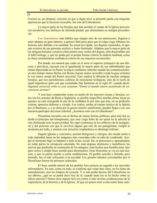 El liberalismo es pecado                  Felix Sardà i Salvany
26
Forzoso es, no obstante, convenir en que si algún error se presentó jamás con ningunas
apariencias que le hiciesen excusable, fue este del Liberalismo.
        La mayor parte de las herejías que han asolado el campo de la Iglesia procura-
ron encubrirse con disfraces de afectada piedad, que disimulasen su maligna proceden-
cia.
          Los Jansenistas, más hábiles que ningún otro de sus antecesores, llegaron a
tener adeptos en gran número, a quienes faltó poco para que el vulgo ciego tributase los
honores sólo debidos a la santidad. Su moral era rígida, sus dogmas tremendos, el apa-
rato exterior de sus personas ascético y hasta iluminado. Añádase que la mayor parte de
las antiguas herejías versaron sobre puntos muy sutiles del dogma, sólo discernibles por
el hábil teólogo, y que no podía por sí propia formar criterio la indocta multitud, como
no fuera sometiéndose confiada al criterio de sus maestros reconocidos.
          Por donde, era natural que caído en el error el superior jerárquico de una dió-
cesis o provincia, cayesen con el igualmente la mayor parte de sus subordinados que
tenían depositada en su Pastor la mayor confianza; máxime cuando las comunicaciones,
en otro tiempo menos fáciles con Roma, hacían menos accesible a toda la grey cristiana
la voz nunca errada del Pastor universal. Esto explica la difusión de muchas antiguas
herejías, que nos permitiremos calificar de meramente teológicas; esto da la razón de
aquel angustioso grito con que exclamaba San Jerónimo en el siglo IV, cuando decía:
Ingemuit universus orbis se esse arianum. "Gimió el mundo entero asombrado de en-
contrarse arriano".
         Y esto hace comprender como en medio de los mayores cismas y herejías, co-
mo son los actuales de Rusia e Inglaterra, es posible tenga Dios muchas almas suyas en
quienes no está extinguida la raíz de la verdadera fe por más que ésta, en su profesión
externa, aparezca deforme y viciada. Las cuales, unidas al cuerpo místico de la Iglesia
por el Bautismo, y a su alma por la gracia interior santificante, pueden llegar a ser con
nosotros partícipes del reino celestial. ¿Acontece esto con el Liberalismo?
         Presentóse envuelto con el disfraz de meras formas políticas; pero éste fue ya
desde el principio tan transparente, que muy ciego hubo de ser quien no le adivinó al
ruin disfrazado toca su perversidad. No supo contenerse en los embozos de la mojigate-
ría y del pietismo con que le envolvía alguno que otro de sus panegiristas; rompió al
momento por todo, y anuncio con siniestros resplandores su abolengo infernal.
         Saqueó iglesias y conventos; asesinó Religiosos y clérigos, dio rienda suelta a
toda impiedad; hasta en las imágenes más veneradas cebo su odio de condenado. Aco-
gió al momento bajo su bandera a toda la hez social; fue su precursora y aposentadora
en todas partes la corrupción calculada. No eran dogmas abstractos y metafísicos los
nuevos que predicaba en sustitución de los antiguos; eran hechos que bastaba tener ojos
para verlos y simple buen sentido para abominarlos. Gran fenómeno se vio en esta oca-
sión, y que se presta mucho a serias meditaciones. El pueblo sencillo e iletrado, pero
honrado, fue el más refractario a la novedad. Los grandes talentos corrompidos por el
filosofismo fueron los primeros seducidos.
        El buen sentido natural de los pueblos hizo justicia en seguida a los atrevidos
reformadores. En esto, como en todo, se confirmó que veían más claro, no los listos de
entendimiento, sino los limpios de corazón. Y si esto podía decirse del Liberalismo en
sus albores, ¿qué no se podrá decir hoy de él, cuando tanta luz se ha hecho sobre su
odioso proceso? Nunca error alguno tuvo en contra sí más severas condenaciones de la
experiencia, de la historia y de la Iglesia. Al que no quiera creer a ésta como buen cató-


statveritas .com.ar                                                                     26
 
