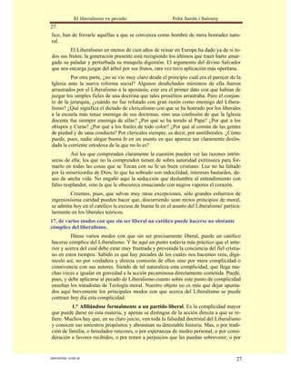 El liberalismo es pecado                   Felix Sardà i Salvany
27
lico, han de forzarle aquéllas a que se convenza como hombre de mera honradez natu-
ral.
         El Liberalismo en menos de cien años de reinar en Europa ha dado ya de si to-
dos sus frutos; la generación presente está recogiendo los últimos que traen harto amar-
gado su paladar y perturbada su tranquila digestión. El argumento del divino Salvador
que nos encarga juzgar del árbol por sus frutos, rara vez tuvo aplicación más oportuna.
         Por otra parte, ¿no se vio muy claro desde el principio cuál era el parecer de la
Iglesia ante la nueva reforma social? Algunos desdichados ministros de ella fueron
arrastrados por el Liberalismo a la apostasía; este era el primer dato con que habían de
juzgar los simples fieles de una doctrina que tales prosélitos arrastraba. Pero el conjun-
to de la jerarquía, ¿cuándo no fue refutado con gran razón como enemigo del Libera-
lismo? ¿Qué significa el dictado de clericalismo con que se ha honrado por los liberales
a la escuela más tenaz enemiga de sus doctrinas, sino una confesión de que la Iglesia
docente fue siempre enemiga de ellas? ¿Por qué se ha tenido al Papa? ¿Por qué a los
obispos y Curas? ¿Por qué a los frailes de todo color? ¿Por qué al común de las gentes
de piedad y de sana conducta? Por clericales siempre, es decir, por antiliberales. ¿Cómo
puede, pues, nadie alegar buena fe en un asunto en que aparece tan claramente deslin-
dada la corriente ortodoxa de la que no lo es?
         Así los que comprenden claramente la cuestión pueden ver las razones intrín-
secas de ella; los que no la comprenden tienen de sobra autoridad extrínseca para for-
marlo en todas las cosas que se Tocan con su fe un buen cristiano. Luz no ha faltado
por la misericordia de Dios; lo que ha sobrado son indocilidad, intereses bastardos, de-
seo de ancha vida. No engañó aquí la seducción que deslumbra al entendimiento con
falso resplandor, sino la que le obscurece ensuciando con negros vapores el corazón.
        Creemos, pues, que salvas muy raras excepciones, sólo grandes esfuerzos de
ingeniosísima caridad pueden hacer que, discurriendo sean rectos principios de moral,
se admita hoy en el católico la excusa de buena fe en el asunto del Liberalismo' particu-
larmente en los liberales teóricos.
17. de varios modos con que sin ser liberal un católico puede hacerse no obstante
cómplice del liberalismo.
         Dánse varios modos con que sin ser precisamente liberal, puede un católico
hacerse cómplice del Liberalismo. Y he aquí un punto todavía más práctico que el ante-
rior y acerca del cual debe estar muy frustrada y prevenida la conciencia del fiel cristia-
no en estos tiempos. Sabido es que hay pecados de los cuales nos hacemos reos, digá-
moslo así, no por verdadera y directa comisión de ellos sino por mera complicidad o
connivencia con sus autores. Siendo de tal naturaleza esta complicidad, que llega mu-
chas veces a igualar en gravedad a la acción pecaminosa directamente cometida. Puede,
pues, y debe aplicarse al pecado de Liberalismo cuanto sobre este punto de complicidad
enseñan los tratadistas de Teología moral. Nuestro objeto no es más que dejar apunta-
dos aquí brevemente los principales modos con que acerca del Liberalismo se puede
contraer hoy día esta complicidad.
          1.° Afiliándose formalmente a un partido liberal. Es la complicidad mayor
que puede darse en esta materia, y apenas se distingue de la acción directa a que se re-
fiere. Muchos hay que, en su claro juicio, ven toda la falsedad doctrinal del Liberalismo
y conocen sus siniestros propósitos y abominan su detestable historia. Mas, o por tradi-
ción de familia, o heredados rencores, o por esperanzas de medro personal, o por consi-
deración a favores recibidos, o por temor a perjuicios que les puedan sobrevenir, o por


statveritas .com.ar                                                                     27
 