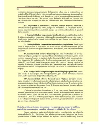 El liberalismo es pecado                  Felix Sardà i Salvany
29
compañero, tratándose respectivamente de la primera salida o de la suspensión de un
periódico liberal No debe haber estos compadrazgos entre soldados de tan opuesta ban-
dera como lo son la de Dios y la de Satanás. Al cesar o ser suspendido un periódico de
éstos deben darse gracias a Dios porque venga Su Divina Majestad , un enemigo me-
nos: al anunciarse su aparición debe, no saludarse ésta, sino lamentarse como una ca-
lamidad.
         5º Complicidad es administrar, imprimir, vender, repartir, anunciar o
subvencionar tales periódicos o libros, aunque sea haciéndolo a la vez con los buenos,
aunque sea por mera profesión industrial, aunque sea como medida material de ganar el
diario sustento.
          6º Es complicidad en los padres de familia, directores espirituales, dueños
de talleres, catedráticos y maestros, callar cuando son preguntados sobre estas cosas; o
simplemente no explicarlas cuando tienen obligación, para ilustrar las conciencias de
sus subordinados.
         7.º Es complicidad a voces ocultar la convicción, propia buena, dando lugar
a que se sospeche que se tiene malo. No se olvide que hay mil ocasiones en que es
obligación del cristiano dar público testimonio de la verdad, aun sin ser formalmente
requerido.
          8º .Es complicidad comprar fincas sagradas o de beneficencia sin el bene-
plácito de la Iglesia, aunque las saque a pública subasta la desamortización, como no se
compren para devolverlas a su legitimo dueño. Es complicidad redimir censos eclesiás-
ticos sin permiso del verdadero señor de ellos, aunque se presente muy lucrativa la ope-
ración. Es complicidad intervenir como agente en tales compras y ventas, publicar los
anuncios de subastas, practicar corredurías, etc. Todos estos actos traen además consigo
obligación de restituir en la proporción de lo que con ello se ha contribuido al inicuo
despojo.
          9º.Es en algún modo complicidad prestar la casa propia para actos libera-
les o cederla en alquiler para ello, como por ejemplo, para casinos patrióticos, escuelas
laicas, clubs, redacciones de periódicos liberales, etc.
         10º .Es complicidad celebrar fiestas cívicas o religiosas por actos notoria-
mente liberales o revolucionarios; asistir voluntariamente a dichas fiestas; celebrar exe-
quias patrióticas que tienen más de significación revolucionaria que de sufragio cristia-
no; pronunciar discursos fúnebres en elogio de difuntos notoriamente liberales; adornar
con coronas y cintas sus sepulcros, etc.
         ¡Cuántos incautos han flaqueado en su fe por estas causas! Estas indicaciones
hacemos, abarcando sólo lo más común en esta materia. Las complicidades pueden ser
de variedad infinita, como los actos de la vida del hombre, que son, por lo infinitos, in-
clasificables. Grave es la doctrina que en algunos puntos hemos sentado, pero si es cier-
ta la Teología moral aplicada a otros errores y crímenes, ¿ha de serlo menos aplicada al
que nos ocupa esta ocasión?


18. de las señales o síntomas más comunes con que se puede conocer si un libro,
periódico o persona andan atacado o solamente resabiados del liberalismo.
        En esta variedad, o mejor, confusión de matices y medias tintas que ofrece la
abigarrada familia del Liberalismo, ¿hay señales o notas características con que distin-
guir fácilmente al liberal del que no lo es? He aquí otra cuestión también muy práctica


statveritas .com.ar                                                                     29
 