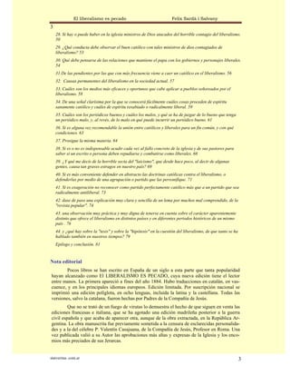 El liberalismo es pecado                               Felix Sardà i Salvany
3
    28. Si hay o puede haber en la iglesia ministros de Dios atacados del horrible contagio del liberalismo.
    50
    29. ¿Qué conducta debe observar el buen católico con tales ministros de dios contagiados de
    liberalismo? 53
    30. Qué debe pensarse de las relaciones que mantiene el papa con los gobiernos y personajes liberales.
    54
    31.De las pendientes por las que con más frecuencia viene a caer un católico en el liberalismo. 56
    32. Causas permanentes del liberalismo en la sociedad actual. 57
    33. Cuáles son los medios más eficaces y oportunos que cabe aplicar a pueblos señoreados por el
    liberalismo. 58
    34. De una señal clarísima por la que se conocerá fácilmente cuáles cosas proceden de espíritu
    sanamente católico y cuáles de espíritu resabiado o radicalmente liberal. 59
    35. Cuáles son los periódicos buenos y cuáles los malos, y qué se ha de juzgar de lo bueno que tenga
    un periódico malo, y, al revés, de lo malo en qué puede incurrir un periódico bueno. 61
    36. Si es alguna vez recomendable la unión entre católicos y liberales para un fin común, y con qué
    condiciones. 63
    37. Prosigue la misma materia. 64
    38. Si es o no es indispensable acudir cada vez al fallo concreto de la iglesia y de sus pastores para
    saber si un escrito o persona deben repudiarse y combatirse como liberales. 66
    39. ¿Y qué me decís de la horrible secta del "laicismo", que desde hace poco, al decir de algunas
    gentes, causa tan graves estragos en nuestro país? 69
    40. Si es más conveniente defender en abstracto las doctrinas católicas contra el liberalismo, o
    defenderlas por medio de una agrupación o partido que las personifique. 71
    41. Si es exageración no reconocer como partido perfectamente católico más que a un partido que sea
    radicalmente antiliberal. 73
    42. dase de paso una explicación muy clara y sencilla de un lema por muchos mal comprendido, de la
    "revista popular". 74
    43. una observación muy práctica y muy digna de tenerse en cuenta sobre el carácter aparentemente
    distinto que ofrece el liberalismo en distintos países y en diferentes periodos históricos de un mismo
    país . 76
    44. y ¿qué hay sobre la "tesis" y sobre la "hipótesis" en la cuestión del liberalismo, de que tanto se ha
    hablado también en nuestros tiempos? 79
    Epilogo y conclusión. 81


Nota editorial
        Pocos libros se han escrito en España de un siglo a esta parte que tanta popularidad
hayan alcanzado como El LIBERALISMO ES PECADO, cuya nueva edición tiene el lector
entre manos. La primera apareció a fines del año 1884. Hubo traducciones en catalán, en vas-
cuence, y en los principales idiomas europeos. Edición limitada. Por suscripción nacional se
imprimió una edición políglota, en ocho lenguas, incluida la latina y la castellana. Todas las
versiones, salvo la catalana, fueron hechas por Padres de la Compañía de Jesús.
         Que no se trató de un fuego de virutas lo demuestra el hecho de que siguen en venta las
ediciones francesas e italiana, que se ha agotado una edición madrileña posterior a la guerra
civil española y que acaba de aparecer otra, aunque de la obra extractada, en la República Ar-
gentina. La obra manuscrita fue previamente sometida a la censura de esclarecidas personalida-
des y a la del célebre P. Valentín Casajuana, de la Compañía de Jesús, Profesor en Roma. Una
vez publicada valió a su Autor las aprobaciones más altas y expresas de la Iglesia y los enco-
mios más preciados de sus Jerarcas.


statveritas .com.ar                                                                                             3
 
