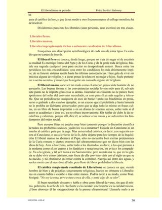 El liberalismo es pecado                     Felix Sardà i Salvany
30
para el católico de hoy, y que de un modo u otro frecuentemente el teólogo moralista ha
de resolver.
           Dividiremos para esto los liberales (sean personas, sean escritos) en tres clases.

  Liberales fieros.
  Liberales mansos.
  Liberales impropiamente dichos o solamente resabiados de Liberalismo.
       Ensayemos una descripción semifisiológica de cada uno de estos tipos. Es estu-
dio que no carece de interés.
        El liberal fiero se conoce, desde luego, porque no trata de negar ni de encubrir
su maldad Es enemigo formal del Papa y de los Curas y de la gente toda de Iglesia; bás-
tale sea sagrada cualquier cosa para excitar su desapoderado rencor. Busca entre los
periódicos los más encandilados; vota entre los candidatos los más abiertamente impí-
os; de su funesto sistema acepta hasta las últimas consecuencias. Hace gala de vivir sin
práctica alguna de religión, y a duras penas la tolera en su mujer e hijos. Suele pertene-
cer a sectas secretas, y muere por lo regular sin consuelo alguno de la Iglesia.
        El liberal manso suele ser tan malo como el anterior, pero cuida bastante de no
parecerlo. Las buenas formas y las conveniencias sociales lo son todo para él; salvado
este punto no le importa gran cosa lo demás. Incendiar un convento no le parece bien;
apoderarse del solar del convento incendiado, es cosa para él ya más regular y tolera-
ble. Que un periodicucho cualquiera de esos de burdel venda sus blasfemias en prosa,
verso o grabado a dos cuartos ejemplar, es un exceso que él prohibiría y hasta lamenta
no lo prohíba un Gobierno conservador; pero que se diga todo lo mismo en frases cul-
tas, en un libro de buena impresión o en un drama de sonoros versos, sobre todo si el
autor es académico o cosa así, ya no ofrece inconveniente. Oír hablar de clubs le da es-
calofríos y calentura, porque allí, dice él, se seduce a las masas y se subvierten los fun-
damentos del orden social.
        Pero ateneos libres se pueden muy bien consentir porque la discusión científica
de todos los problemas sociales ¿quién los va a condenar? Escuela sin Catecismo es un
insulto al católico país que la paga. Mas universidad católica, es decir, con sujeción en-
tera al Catecismo, o sea al criterio de la fe, debe dejarse para los tiempos de la Inquisi-
ción El liberal manso no aborrece al Papa, sólo no encuentra bien ciertas pretensiones
de la Curia romana y ciertos extremos del ultramontanismo que no dicen bien con las
ideas de hoy. Ama a los Curas, sobre todo a los ilustrados, es decir, a los que piensan a
la moderna como el; en cuanto a los fanáticos y reaccionarios, los evita o los compade-
ce. Va a la iglesia, y tal vez hasta a los Sacramentos; pero su máxima es, que en la igle-
sia se debe vivir como cristiano, mas fuera de ella conviene vivir con el siglo en que se
ha nacido, y no obstinarse en remar contra la corriente. Navega así entre dos aguas, y
suelen morir con el sacerdote al lado, pero lleno de libros prohibidos la librería.
      El católico simplemente resabiado de Liberalismo se conoce en que, siendo
hombre de bien y de prácticas sinceramente religiosas, huelen no obstante a Liberalis-
mo en cuanto habla o escribe o trae entre manos. Podría decir a su modo, como Mad.
Sevigné: "No soy la rosa, pero estuve cerca de ella, y tomé algo de su olor".
      El buen resabiado discurre y habla y obra como liberal de veras, sin que él mis-
mo, pobrecito, lo eche de ver. Su fuerte es la caridad: este hombre es la caridad misma.
¡Cómo aborrece él las exageraciones de la prensa ultramontana! Llamarle malo a un


statveritas .com.ar                                                                        30
 