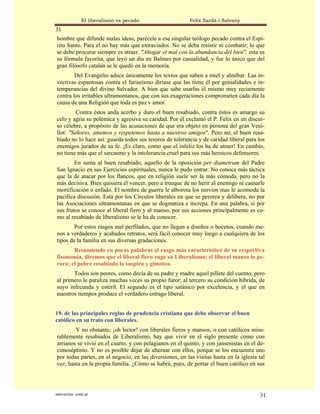 El liberalismo es pecado                   Felix Sardà i Salvany
31
hombre que difunde malas ideas, parécele a ese singular teólogo pecado contra el Espí-
ritu Santo. Para el no hay más que extraviados. No se deba resistir ni combatir; lo que
se debe procurar siempre es atraer. "Ahogar el mal con la abundancia del bien", esta es
su fórmula favorita, que leyó un día en Balmes por casualidad, y fue lo único que del
gran filósofo catalán se le quedó en la memoria.
        Del Evangelio aduce únicamente los textos que saben a miel y almíbar. Las in-
vectivas espantosas contra el fariseísmo diríase que las tiene él por genialidades e in-
temperancias del divino Salvador. A bien que sabe usarlas él mismo muy reciamente
contra los irritables ultramontanos, que con sus exageraciones comprometen cada día la
causa de una Religión que toda es paz v amor.
         Contra éstos anda acerbo y duro el buen resabiado, contra éstos es amargo su
celo y agria su polémica y agresiva su caridad. Por él exclamó el P. Felix en un discur-
so célebre, a propósito de las acusaciones de que era objeto en persona del gran Veui-
llot: "Señores, amemos y respetemos hasta a nuestros amigos". Pero no; el buen resa-
biado no lo hace así: guarda todos sus tesoros de tolerancia y de caridad liberal para los
enemigos jurados de su fe. ¡Es claro, como que el infeliz los ha de atraer! En cambio,
no tiene más que el sarcasmo y la intolerancia cruel para sus más heroicos defensores.
        En suma al buen resabiado, aquello de la oposición per diametrum del Padre
San Ignacio en sus Ejercicios espirituales, nunca le pudo entrar. No conoce más táctica
que la de atacar por los flancos, que en religión suele ser la más cómoda, pero no la
más decisiva. Bien quisiera él vencer, pero a trueque de no herir al enemigo ni causarle
mortificación o enfado. El nombre de guerra le alborota los nervios mas le acomoda la
pacífica discusión. Está por los Círculos liberales en que se perorea y delibera, no por
las Asociaciones ultramontanas en que se dogmatiza e increpa. En una palabra, si por
sus frutos se conoce al liberal fiero y al manso, por sus acciones principalmente es co-
mo al resabiado de liberalismo se le ha de conocer.
        Por estos rasgos mal perfilados, que no llegan a diseños o bocetos, cuando me-
nos a verdaderos y acabados retratos, será fácil conocer muy luego a cualquiera de los
tipos de la familia en sus diversas gradaciones.
       Resumiendo en pocas palabras el rasgo más característico de su respectiva
fisonomía, diremos que el liberal fiero ruge su Liberalismo; el liberal manso lo pe-
rora; el pobre resabiado lo suspira y gimotea.
       Todos son peores, como decía de su padre y madre aquel pillete del cuento; pero
al primero le paraliza muchas veces su propio furor; al tercero su condición híbrida, de
suyo infecunda y estéril. El segundo es el tipo satánico por excelencia, y el que en
nuestros tiempos produce el verdadero estrago liberal.


19. de las principales reglas de prudencia cristiana que debe observar el buen
católico en su trato con liberales.
        Y no obstante, ¡oh lector! con liberales fieros y mansos, o con católicos mise-
rablemente resabiados de Liberalismo, hay que vivir en el siglo presente como con
arrianos se vivió en el cuarto, y con pelagianos en el quinto, y con jansenistas en el de-
cimoséptimo. Y no es posible dejar de alternar con ellos, porque se los encuentra uno
por todas partes, en el negocio, en las diversiones, en las visitas hasta en la iglesia tal
vez, hasta en la propia familia. ¿Cómo se habrá, pues, de portar el buen católico en sus




statveritas .com.ar                                                                     31
 