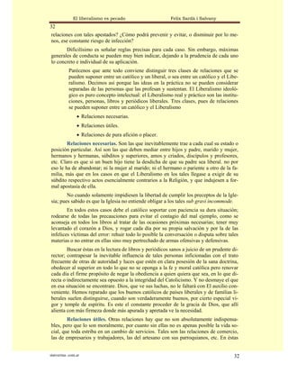 El liberalismo es pecado                      Felix Sardà i Salvany
32
relaciones con tales apestados? ¿Cómo podrá prevenir y evitar, o disminuir por lo me-
nos, ese constante riesgo de infección?
       Dificilísimo es señalar reglas precisas para cada caso. Sin embargo, máximas
generales de conducta se pueden muy bien indicar, dejando a la prudencia de cada uno
lo concreto e individual de su aplicación.
            Parécenos que ante todo conviene distinguir tres clases de relaciones que se
            pueden suponer entre un católico y un liberal, o sea entre un católico y el Libe-
            ralismo. Decimos así porque las ideas en la práctica no se pueden considerar
            separadas de las personas que las profesan y sustentan. El Liberalismo ideoló-
            gico es puro concepto intelectual: el Liberalismo real y práctico son las institu-
            ciones, personas, libros y periódicos liberales. Tres clases, pues de relaciones
            se pueden suponer entre un católico y el Liberalismo
                 • Relaciones necesarias.
                 • Relaciones útiles.
                 • Relaciones de pura afición o placer.
        Relaciones necesarias. Son las que inevitablemente trae a cada cual su estado o
posición particular. Así son las que deben mediar entre hijos y padre, marido y mujer,
hermanos y hermanas, súbditos y superiores, amos y criados, discípulos y profesores,
etc. Claro es que si un buen hijo tiene la desdicha de que su padre sea liberal. no por
eso le ha de abandonar; ni la mujer al marido; ni el hermano o pariente a otro de la fa-
milia, más que en los casos en que el Liberalismo en los tales llegase a exigir de su
súbdito respectivo actos esencialmente contrarios a la Religión, y que indujesen a for-
mal apostasía de ella.
        No cuando solamente impidiesen la libertad de cumplir los preceptos de la Igle-
sia; pues sabido es que la Iglesia no entiende obligar a los tales sub gravi incommode.
        En todos estos casos debe el católico soportar con paciencia su dura situación;
rodearse de todas las precauciones para evitar el contagio del mal ejemplo, como se
aconseja en todos los libros al tratar de las ocasiones próximas necesarias; tener muy
levantado el corazón a Dios, y rogar cada día por su propia salvación y por la de las
infelices víctimas del error: rehuir todo lo posible la conversación o disputa sobre tales
materias o no entrar en ellas sino muy pertrechado de armas ofensivas y defensivas.
        Buscar éstas en la lectura de libros y periódicos sanos a juicio de un prudente di-
rector; contrapesar la inevitable influencia de tales personas inficionadas con el trato
frecuente de otras de autoridad y luces que estén en clara posesión de la sana doctrina,
obedecer al superior en todo lo que no se oponga a la fe y moral católica pero renovar
cada día el firme propósito de negar la obediencia a quien quiera que sea, en lo que di-
recta o indirectamente sea opuesto a la integridad del Catolicismo. Y no desmaye el que
en esa situación se encontrare. Dios, que ve sus luchas, no le faltará con El auxilio con-
veniente. Hemos reparado que los buenos católicos de países liberales y de familias li-
berales suelen distinguirse, cuando son verdaderamente buenos, por cierto especial vi-
gor y temple de espíritu. Es este el constante proceder de la gracia de Dios, que allí
alienta con más firmeza donde más apurada y apretada ve la necesidad.
        Relaciones útiles. Otras relaciones hay que no son absolutamente indispensa-
bles, pero que lo son moralmente, por cuanto sin ellas no es apenas posible la vida so-
cial, que toda estriba en un cambio de servicios. Tales son las relaciones de comercio,
las de empresarios y trabajadores, las del artesano con sus parroquianos, etc. En éstas


statveritas .com.ar                                                                         32
 