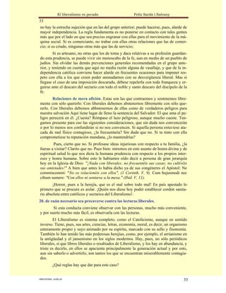 El liberalismo es pecado                  Felix Sardà i Salvany
33
no hay la estrecha sujeción que en las del grupo anterior; puede hacerse, pues, alarde de
mayor independencia. La regla fundamenta es no ponerse en contacto con tales gentes
más que por el lado en que sea preciso engranar con ellas para el movimiento de la má-
quina social. Si es comerciante, no trabar con ellas otras relaciones que las de comer-
cio; si es criado, ningunas otras más que las de servicio;
         Si es artesano, no otras que los de toma y daca relativas a su profesión guardan-
do esta prudencia, se puede vivir sin menoscabo de la fe, aun en medio de un pueblo de
judíos. Sin olvidar las demás prevenciones generales recomendadas en el grupo ante-
rior, y teniendo en cuenta que aquí no media razón alguna de vasallaje, y que de la in-
dependencia católica conviene hacer alarde en frecuentes ocasiones para imponer res-
peto con ella a los que creen poder anonadarnos con su desvergüenza liberal. Mas si
llegase el caso de una imposición descarada, débese repelerla con toda franqueza y er-
guirse ante el descaro del sectario con todo el noble y santo descaro del discípulo de la
fe.
        Relaciones de mera afición. Estas son las que contraemos y sostenemos libre-
mente con sólo quererlo. Con liberales debemos abstenernos libremente con sólo que-
rerlo. Con liberales debemos abbstenernos de ellas como de verdaderos peligros para
nuestra salvación Aquí tiene lugar de lleno la sentencia del Salvador: El que ama el pe-
ligro perecerá en él. ¿Cuesta? Rómpase el lazo peligroso, aunque mucho cueste. Ten-
gamos presente para eso las siguientes consideraciones, que sin duda nos convencerán
o por lo menos nos confundirán si no nos convencen. Si aquella persona estuviese ata-
cada de mal físico contagioso, ¿la frecuentaría? Sin duda que no. Si tu trato con ella
comprometiese tu reputación mundana, ¿lo mantendrías?
        Pues, cierto que no. Si profesase ideas injuriosas con respecto a tu familia, ¿la
fueras a visitar? Clarito que no. Pues bien: miremos en este asunto de honra divina y de
espiritual salud lo que nos dicta la humana prudencia con respecto a los propios inter-
eses y honra humana. Sobre esto le habíamos oído decir a persona de gran jerarquía
hoy en la Iglesia de Dios: "¡Nada con liberales; no frecuentéis sus casas; no cultivéis
sus amistades!" A bien que antes lo había dicho ya de sus congéneres el Apóstol: Ne
commiscemini: "No os relacionéis con ellos", (1 Corinth. V, 9). Cum hujusmodi nec
cibum sumere: "Con ellos ni sentarse a la mesa." (Ibid. V, 11).
        ¡Horror, pues a la herejía, que es el mal sobre todo mal! En país apestado lo
primero que se procure es aislar. ¡Quién nos diese hoy poder establecer cordón sanita-
rio absoluta entre católicos y sectarios del Liberalismo!.
20. de cuán necesario sea precaverse contra las lecturas liberales.
        Si esta conducta conviene observar con las personas, mucho más conveniente,
y por suerte mucho más fácil, es observarla con las lecturas.
        El Liberalismo es sistema completo, como el Catolicismo, aunque en sentido
inverso. Tiene, pues, sus artes, ciencias, letras, economía, moral, es decir, un organismo
enteramente propio y suyo animado por su espíritu, marcado con su sello y fisonomía.
También lo han tenido las más poderosas herejías, como, por ejemplo, el arrianismo en
la antigüedad y el jansenismo en los siglos modernos. Hay, pues, no sólo periódicos
liberales, sí que libros liberales o resabiados de Liberalismo, y los hay en abundancia, y
triste es decirlo, en ellos se apacienta principalmente la generación actual y por esto,
aun sin saberlo o advertirlo, son tantos los que se encuentran miserablemente contagia-
dos.
           ¿Qué reglas hay que dar para este caso?


statveritas .com.ar                                                                     33
 