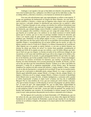 El liberalismo es pecado                   Felix Sardà i Salvany
34
        Análogas o casi iguales a las que se han dada con relación a las personas. Vuél-
vase a leer lo dicho poco ha, y aplíquese a los libros lo que de los individuos se dijo. No
es trabajo difícil, y ahorrará a nosotros y a los lecturas la molestia de la repetición.
        Una cosa solo advertiremos aquí, que especialmente se refiere a esta materia. Y
es que nos guardemos de deshacernos en elogios de libros liberales, sea cual fuere su
mérito científico o literario, a menos que no hagamos tales elogios sino con grandísi-
mas reservas y salvando siempre la reprobación que merecen por su espíritu o sabor
liberal. Y hacemos hincapié en esto, porque son muchos los católicos bonachones (aun
en el periodismo católico), que, para que les tengan por imparciales, y por darse barniz
de ilustración, que siempre halaga, tocan el bombo y soplan la trompeta de la Fama en
favor de cualquier obra científica o literaria que nos venga del campo liberal; y dicen
que hacerlo así es probar que a los católicos no nos duele reconocer el mérito donde
quiera que lo veamos, que así se atrae al enemigo (maldito sistema de atracción, que
viene a ser nuestro juego de gana pierde! pues insensiblemente somos nosotros los
atraídos); que, finalmente, no hay peligro alguno en esto, y si notorio espíritu de equi-
dad. ¡Qué pena nos dio hace pocas meses leer en un periódico fervorosamente católico
repetidos elogios y recomendaciones de un poeta célebre que ha escrito, en odio a la
Iglesia, poemas como la Visión de Fr Martín y La última Lamentación de Lord Byron!
¿Qué importa sea o no grande su mérito literario, si con este su mérito literario, nos
asesina las almas que hemos de salvar? Lo mismo fuera guardarle consideración al
bandido por brillo de la espada con que nos embiste, o por los bellos dibujos que ador-
nan el fusil con que nos dispara. La herejía envuelta en los artificiosos halagos de una
rica poesía, es mil veces más mortífera que la que sólo se da a tragar en los áridos y fas-
tidiosos silogismos de la escuela. La gran propaganda herética de casi todos los siglos,
leo en las historias, que la han ayudado a hacer los sonoros versos. Poetas de propagan-
da tuvieron los arrianos; tuviéronlos los luteranos, que muchos se preciaban, con su
Erasmo, de cultos humanistas; de la escuela jansenista de Arnaldo, de Nicole y de Pas-
cal no hay que decir que fue esencialmente literaria. Voltaire ya se sabe a qué debió los
principios y sostén de su espantosa popularidad. ¿Cómo hemos, pues, de hacernos
cómplices los católicos de tales sirenas del infierno, y darles nombre y fama, y ayudar-
los en su obra de fascinación y corrupción de la juventud? El que lee en nuestros perió-
dico que tal o cual poeta es admirable poeta, aunque liberal; va y coge y compra en la
librería aquel admirable poeta, aunque liberal; y lo traga y devora, aunque liberal; y lo
digiere e inficiona con él su sangre, aunque liberal; y tórnase a la postre el desdichado
lector liberal como su autor favorito. ¡Cuántas inteligencias y corazones echó a perder
el infeliz Espronceda! ¡Cuántas el impío Larra! ¡Cuántas casi hoy día el malhadado
Bécquer! Por no citar nombres de vivos; que nos costara por cierto citarlos a docenas.
¿Por qué le hemos de hacer a la Revolución el servicio de pregonar sus glorias infaus-
tas? ¿A título de qué? ¿De imparcialidad? No, que no debe haber imparcialidad en
ofensa de lo principal, que es la verdad. Una mala mujer es infame por bella que sea, y
es más peligrosa cuanto es más bella. ¿Acaso por título de gratitud? No, porque los li-
berales más prudentes que nosotros, no recomiendan lo nuestro aunque sea tan bello
como lo suyo, antes procuran obscurecerlo con la crítica o enterrarlo con el silencio.
        De San Ignacio de Loyola dice su ilustre historiador, el P. Ribadeneyra, que era
tan celoso de esto, que nunca permitió se leyese en sus clases obra alguna del famoso
humanista de su época Erasmo de Rotterdan, a pesar de que muchos de sus elegantes
escritos no se referían a religión, sólo porque en la mayor parte de ellos mostraba saber
protestante.




statveritas .com.ar                                                                     34
 