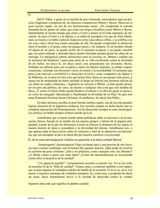El liberalismo es pecado                   Felix Sardà i Salvany
35
        Del P. Fáber, a quien no se tachará de poco ilustrado, intercalamos aquí un pre-
cioso fragmento a propósito de sus famosos compatricios Milton y Byron. Decía así el
gran escritor inglés, en una de sus hermosísimas cartas: ¿No comprendo la extraña
anomalía de las gentes de salón, que citan con elogio a hombres como Milton y Byron,
manifestando al mismo tiempo que aman a Cristo y ponen en El toda esperanza de sal-
vación. Se ama a Cristo y a la Iglesia, y se alaba en sociedad a los que de Ellos blasfe-
man; se truena y se habla contra la impureza como cosa odiosa a Dios, y se celebra a un
ser cuya vida y obras han estado saturadas de ella. No puedo comprender la distinción
entre el hombre y el poeta, entre los pasajes puros y los impuros. Si un hombre ofende
Al objeto de mi amor, no puedo recibir de él consuelo ni placer, y no puedo concebir
que con amor ardiente y delicado hacia nuestro Salvador puedan gustar las obras de su
enemigo. La inteligencia admite distinciones pero el corazón, no. Milton ( maldita sea
la memoria del blasfemo! ) pasó gran parte de su vida escribiendo contra la divinidad
de mi Señor, mi única fe, mi único amor; este pensamiento me envenena. Byron,
hollando sus deberes para con su patria y todos los afectos naturales, se rebajó vergon-
zosamente, vistiendo con hermosos versos el crimen y la incredulidad. El monstruo que
puso (¿me atreveré a escribirlo?) a Jesucristo al nivel y como compañero de Júpiter y
de Mahoma, no es para mí otra cosa que bestia fiera, hasta en sus pasajes más puros, y
nunca me he arrepentido de haber arrojado al fuego en Oxford una hermosa edición de
sus obras en cuatro volúmenes... Inglaterra no necesita a Milton. ¿Cómo puede necesi-
tar mi país una política, un valor, un talento o cualquier otra cosa que esté maldita de
Dios; ¿Y cómo el Eterno Padre puede bendecir el talento y la obra de quien en prosa y
en verso ha renegado' ridiculizado y blasfemado la divinidad de su Hijo? Si quis non
amat Dominum Nostram Jesum Christam, sit anathema. Así decía San Pablo.,
        En tales términos escribía el gran literato católico inglés, una de las más grandes
figuras literarias de la Inglaterra moderna. Eso escribía cuando no había hecho aún su
completa abjuración del Protestantismo. Así ha discurrido siempre la sana intransigen-
cia católica, así habló siempre el buen sentido de la fe.
        Asómbrame que se hayan tenido tantas polémicas sobre si conviene o no la edu-
cación clásica, basada en el estudio de los autores griegos y latinos de la pagana anti-
güedad, a pesar de lo que les disminuye a éstos su eficacia la distancia de los siglos, el
mundo distinto de ideas y costumbres y la diversidad del idioma. Asómbrame esto, y
que apenas nada se haya escrito sobre lo venenoso y letal de la educación revoluciona-
ria, que sin escrúpulo se da o se tolera dar por muchos católicos a la juventud.
21. de la sana intransigencia católica en oposición a la falsa caridad liberal.
        ¡Intransigente! ¡Intransigencia! Oigo exclamar aquí a una porción de mis lecto-
res más o menos resabiados, tras la lectura del capitulo anterior. ¡Qué modo de resolver
la cuestión tan poco cristiano! ¿Son o no prójimos, como cualquier otro, los liberales?
¿A dónde vamos a parar con estas ideas? ¿Cómo tan descaradamente se recomienda
contra ellos el desprecio de la caridad?
       "¡Ya apareció aquello!", exclamaremos nosotros a nuestra vez. Ya se nos echo
en nosotros Io de la "falta de caridad". Vamos, pues, a contestar también a este reparo,
que es para algunos el verdadero caballo de batalla de la cuestión. Si no lo es, sirve a lo
menos a nuestros enemigos de verdadero parapeto. Es, como muy a propósito ha dicho
un autor, hacer bonitamente servir a la caridad de barricada contra la verdad.

Sepamos ante todo qué significa la palabra caridad.



statveritas .com.ar                                                                      35
 