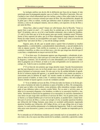 El liberalismo es pecado                   Felix Sardà i Salvany
36
        La teología católica nos da de ella la definición por boca de un órgano el más
autorizado para la propaganda popular, que es el sabio y filosófico Catecismo. Dice así:
Caridad es una virtud sobrenatural que nos inclina a amar a Dios sobre todas las cosas,
y al prójimo como a nosotros mismos por amor de Dios. De esta definición, después de
la parte que a Dios se refiere, resulta que debemos amar al prójimo como a nosotros
mismos, y esto no de cualquier manera, sino en orden y con sujeción a la ley de Dios y
por amor de Dios.
       Ahora bien: ¿Qué es amar? Amare est velle bonum, dice la filosofía: "Amar es
querer bien a quien se ama",. ¿Y a quién dice la caridad que se ha de amar o querer
bien? Al prójimo, esto es, no a tal o cual hombre solamente, sino a todos los hombres.
¿Y cuál es este bien que se le ha de querer para que resulte verdadero amor? Primera-
mente el bien supremo de todos, que es el bien sobrenatural: luego después, los demás
bienes de orden natural, no incompatibles con aquél. Todo lo cual viene a resumirse en
aquella frase "por amor de Dios,", y tras mil de análogo sentido.
        Síguese, pues, de ahí, que se puede amar y querer bien al prójimo (y mucho)
disgustándole, y contrariándole, y perjudicándole materialmente, y aun privándole de la
vida en alguna ocasión. Todo estriba en examinar si, en aquello que se le disgusta o
contraría o mortifica, se obra o no en bien suyo, o de otro que tenga mas derecho que él
a este bien, o simplemente en mayor servicio de Dios.
        1.° O en bien suyo. Si claramente aparece que disgustando y ofendiendo al pró-
jimo se obra en bien suyo, claro está que se le ama aún en aquello en que por su bien se
le disgusta y contraría. Así al enfermo se le ama abrasándole con el cauterio o cortán-
dole la gangrena con el bisturí; al malo se le ama corrigiéndole con la reprensión o el
castigo, etc. Todo lo cual es excelente caridad
       2º O en bien de otro prójimo que tenga derecho mejor. Sucede frecuentemente
que hay que disgustar a uno, no en bien propio suyo, sino para librar de un mal a otro a
quien el primero se lo procure causar. En este caso es ley de caridad defender al agredi-
do de la violencia injusta del agresor, y se puede hacer mal a éste cuanto sea preciso o
conveniente para la defensa de aquél. Así sucede cuando en defensa del pasajero, a
quien acomete el ladrón, se mata a éste. Y entonces matar o dañar, o de otra cualquier
manera ofender al injusto agresor, es acto de verdadera caridad.
        3.° O en el debido servicio de Dios. El bien de todos los bienes es la divina glo-
ria, como el prójimo de todos los prójimos es para el hombre su Dios. De consiguiente,
el amor que se debe a los hombres, como prójimos, debe entenderse siempre subordi-
nado al que debemos todos a nuestro común Señor. Por su amor y servicio, pues, se
debe (si es necesario) disgustar a los hombres; se debe (si es necesario) herirlos y ma-
tarlos. Adviértase la fuerza de los paréntesis (si es necesario), lo cual dice claramente el
caso único en que exige tales sacrificios el servicio de Dios. Así en guerra justa, como
se hieren y se matan hombres por el servicio de la patria, se pueden herir y matar hom-
bres por el servicio de Dios; y como con arreglo a la ley se pueden ajusticiar hombres
por infracción del Código humano, pues dense en sociedad católicamente organizada
ajusticiar hombres por infracción. del Código divino, en lo que obliga éste en el mero
externo. Lo cual justifica plenamente a la maldecida Inquisición. Todo lo cual (cuando
tales actos sean necesarios y justos ) son actos de virtud, Y pueden ser imperados por la
caridad.

No lo entiende así el Liberalismo moderno, pero entiende mal en no entenderlo así. Por
esto tiene y da a los suyos una falsa noción de la caridad, y aturrulla y apostrofa a todas


statveritas .com.ar                                                                      36
 