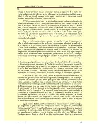 El liberalismo es pecado                  Felix Sardà i Salvany
38
caridad en llamar a lo malo, malo; a los autores, fautores y seguidores de lo malo, mal-
vados; y al conjunto de todos sus actos, palabras y escritos, iniquidad, maldad, perver-
sidad. El lobo fue llamado siempre lobo a secas, y nunca se creyó hacer mala obra al
rebaño ni a su dueño con llamarle y apostrofarle así.
        3.º Si la propaganda del bien y la necesidad de atacar el mal exigen el empleo de
frases duras contra los errores y sus reconocidos corifeos, éstas pueden emplearse sin
faltar a la caridad. Es éste un corolario o consecuencia del principio anterior. Al mal
debe hacérsele aborrecible y odioso; y no puede hacérsele tal, sino denostándolo como
malo y perverso y despreciable. La oratorio cristiana de todos los siglos autoriza el em-
pleo de las figuras retóricas más vivas contra la impiedad. En los escritos de los gran-
des atletas del Cristianismo es continuo el uso de la ironía, de la imprecación, de la
execración, de los epítetos depresivos. La ley de todo esto deben ser únicamente la
oportunidad y la verdad.
        Hay otra razón además. La propaganda y apologética popular (y siempre es po-
pular la religiosa) no puede guardar las formas enguantadas y sobrias de la academia y
de la escuela. No se convence al pueblo sino hablándole al corazón y a la imaginación,
y éstos sólo se emocionan con la literatura calurosa y encendida y apasionada. No es
malo el apasionamiento producido por la santa pasión de la verdad. Las llamadas in-
temperancias del moderno periodismo ultramontano, aparte de ser muy flojas compara-
das con las del periodismo liberal (ejemplos recientes tenemos por ahí cerca), están jus-
tificadas con sólo abrir por cualquier página las obras de los grandes polemistas católi-
cos                 de                los                mejores                tiempos.

El Bautista empezó por llamar a los fariseos "raza de víboras". Cristo Dios no se abstu-
vo de apostrofarlos con los epítetos de "hipócritas, sepulcros blanqueados, generación
malvada y adúltera", sin que creyese por ello manchar la santidad de su mansísima pre-
dicación. San Pablo decía de los cismáticos de Creta, "qua eran mentirosos, malos bes-
tias, barrigones, perezosos". Al seductor Elimas Mago llámale el mismo Apóstol hom-
bre lleno de todo fraude y embuste hijo del diablo, enemigo de toda verdad y justicia".
        Si abrimos las colecciones de los Padres, no topamos más que con rasgos de es-
ta naturaleza, que no dudaron emular a cada paso en su eterna polémica con los herejes.
Citaremos tan sólo uno que otro de los principales. San Jerónimo, disputando con el
hereje Vigilancio, le echo en cara su antigua profesión de tabernero, y le dice: "Otras
cosas aprendiste (y no teología) desde tu temprana edad; a otros estudios te has dedica-
do. No es por cierto cosa que pueda ejecutar bien un mismo hombre, averiguar el valor
de las monedas y el de los textos de la Escritura; catar los vinos y tener inteligencia de
los Profetas y de los Apóstoles". Y se ve que el Santo controversista les tenía afición a
esos modos de desautorizar al adversario, pues en otra ocasión, atacando al mismo Vi-
gilancio, que negaba la excelencia de la virginidad y del ayuno, pregúntale con festiva
donaire "si lo predicaba así para no perder el consumo de su taberna." ¡Oh' ¡cuántas
cosas hubiera dicho un crítico liberal, si eso hubiese escrito contra un hereje de hay uno
de nuestros controversistas!
        ¿Qué diremos de San Juan Crisóstomo en su famosa invectiva contra Eutropio,
que en personal y agresiva no tiene comparación con las tan agrias de Cicerón contra
Catilina o contra Verres? El melifluo Bernardo no era ciertamente de miel al tratar con
los enemigos de su fe. A Arnaldo de Brescia (gran agitador liberal de su siglo) le llama
con todas las letras "seductor, vaso de injurias, escorpión, lobo cruel." El buen Santo
Tomás de Aquino olvida la calma de sus fríos silogismos para dirigirse en vehemente



statveritas .com.ar                                                                     38
 