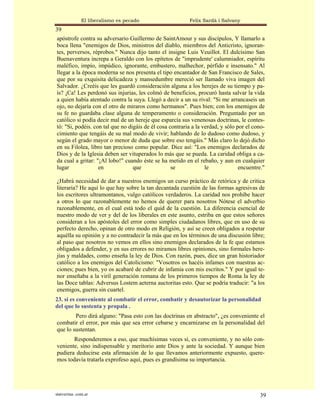 El liberalismo es pecado                   Felix Sardà i Salvany
39
apóstrofe contra su adversario Guillermo de SaintAmour y sus discípulos, Y llamarlo a
boca llena "enemigos de Dios, ministros del diablo, miembros del Anticristo, ignoran-
tes, perversos, réprobos." Nunca dijo tanto el insigne Luis Veuillot. El dulcísimo San
Buenaventura increpa a Geraldo con los epítetos de "imprudente' calumniador, espíritu
maléfico, impío, impúdico, ignorante, embustero, malhechor, pérfido e insensato." Al
llegar a la época moderna se nos presenta el tipo encantador de San Francisco de Sales,
que por su exquisita delicadeza y mansedumbre mereció ser llamado viva imagen del
Salvador. ¿Creéis que les guardó consideración alguna a los herejes de su tiempo y pa-
ís? ¡Ca! Les perdonó sus injurias, les colmó de beneficios, procuró hasta salvar la vida
a quien había atentado contra la suya. Llegó a decir a un su rival: "Si me arrancaseis un
ojo, no dejaría con el otro de miraros como hermanos". Pues bien; con los enemigos de
su fe no guardaba clase alguna de temperamento o consideración. Preguntado por un
católico si podía decir mal de un hereje que esparcía sus venenosas doctrinas, le contes-
tó: "Si, podéis. con tal que no digáis de él cosa contraria a la verdad, y sólo por el cono-
cimiento que tengáis de su mal modo de vivir; hablando de lo dudoso como dudoso, y
según el grado mayor o menor de duda que sobre eso tengáis." Más claro lo dejó dicho
en su Filolea, libro tan precioso como popular. Dice así: "Los enemigos declarados de
Dios y de la Iglesia deben ser vituperados lo más que se pueda. La caridad obliga a ca-
da cual a gritar: "¡Al lobo!" cuando éste se ha metido en el rebaño, y aun en cualquier
lugar              en             que              se             le             encuentre."

¿Habrá necesidad de dar a nuestros enemigos un curso práctico de retórica y de critica
literaria? He aquí lo que hay sobre la tan decantada cuestión de las formas agresivas de
los escritores ultramontanos, vulgo católicos verdaderos. La caridad nos prohíbe hacer
a otros lo que razonablemente no hemos de querer para nosotros Nótese el adverbio
razonablemente, en el cual está todo el quid de la cuestión. La diferencia esencial de
nuestro modo de ver y del de los liberales en este asunto, estriba en que estos señores
consideran a los apóstoles del error como simples ciudadanos libres, que en uso de su
perfecto derecho, opinan de otro modo en Religión, y así se creen obligados a respetar
aquélla su opinión y a no contradecir la más que en los términos de una discusión libre;
al paso que nosotros no vemos en ellos sino enemigos declarados de la fe que estamos
obligados a defender, y en sus errores no miramos libres opiniones, sino formales here-
jías y maldades, como enseña la ley de Dios. Con razón, pues, dice un gran historiador
católico a los enemigos del Catolicismo: "Vosotros os hacéis infames con nuestras ac-
ciones; pues bien, yo os acabaré de cubrir de infamia con mis escritos." Y por igual te-
nor enseñaba a la viril generación romana de los primeros tiempos de Roma la ley de
las Doce tablas: Adversus Lostem aeterna auctoritas esto. Que se podría traducir: "a los
enemigos, guerra sin cuartel.
23. si es conveniente al combatir el error, combatir y desautorizar la personalidad
del que lo sustenta y propala .
        Pero dirá alguno: "Pasa esto con las doctrinas en abstracto", ¿es conveniente el
combatir el error, por más que sea error cebarse y encarnizarse en la personalidad del
que lo sustentan.
       Responderemos a eso, que muchísimas veces sí, es conveniente, y no sólo con-
veniente, sino indispensable y meritorio ante Dios y ante la sociedad. Y aunque bien
pudiera deducirse esta afirmación de lo que llevamos anteriormente expuesto, quere-
mos todavía tratarla exprofeso aquí, pues es grandísima su importancia.




statveritas .com.ar                                                                      39
 