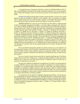 El liberalismo es pecado                      Felix Sardà i Salvany
4
        La Sagrada Romana Congregación del Índice sometió El LIBERALISMO ES PECA-
DO a los más diligentes exámenes y dio un fallo sumamente laudatorio, a la vez que desautori-
zaba el folleto del Canónigo vicense D. de Pazos que quería ser una refutación de la obra de
Sardá.
         El Papa León XIII en persona quiso formar un juicio del libro y lo leyó en la versión
italiana que para Su Santidad se imprimió. Lo dio también a leer a su hermano, el Cardenal
Pecci y ambos formaron de él el más favorable concepto. Los Prelados del Ecuador hicieron
suya la doctrina de la obra en Pastoral colectiva que figura en varias de sus ediciones.
         APROBACIONES Son varias las que ha merecido este libro desde su aparición hasta
el fallo de la Sagrada Congregación del Índice, y es nuestro deber consignarlas aquí: Del Exc-
mo. e Iltmo Sr. Obispo de Barcelona, las obtuvo respectivamente para las ediciones castellana y
catalana. Del Excmo. e Iltmo. Sr. Obispo de Urgel, antes y después de un concienzudo informe
de tres teólogos de aquel ilustre Cabildo. Del Iltmo. y Rvdmo. Sr. Obispo de Osma. Del Iltmo.
y Rvdmo. Sr. Obispo de Tuy Del Iltmo. y Rvdmo. Sr. Obispo de Mallorca. Del Iltmo. y
Rvdmo. Sr. Obispo de Tarazona. Del Iltmo. y Rvdmo. Sr. Obispo de Montevideo. Últimamen-
te, después de repetida denuncia a la Sagrada Romana Congregación del Índice, ha fallado este
elevadísimo tribunal en la forma siguiente: "De la Secretaría de la Sagrada Congregación del
Índice, día 10 de Enero de 1887. /Excelentísimo Señor: / /La Sagrada Congregación del Indice
recibió denuncia del opúsculo titulado El Liberalismo es pecado, su autor D. Felix Sardá y Sal-
vany, sacerdote de está tu diócesis: la cual denuncia se repitió juntamente con otro opúsculo
titulado El Proceso del integrismo, esto es, Refutación de los errores contenidos en el Opúsculo
"El Liberalismo es pecado"; autor de este segundo opúsculo es D. de Pazos, canónigo de la dió-
cesis de Vich.
        Por lo cual dicha Congregación aquilató con maduro examen uno y otro opúsculo con
las observaciones hechas; mas en el primero nada halló contra la sana doctrina, antes su autor
don Felix Sardá y Salvany merece alabanza, porque con argumentos sólidos, clara y ordenada-
mente expuestos, propone y defiende la sana doctrina en la materia que trata, sin ofensa de nin-
guna persona.
        Pero no se formó el mismo juicio acerca del otro opúsculo publicado por D. de Pazos,
porque necesita corrección en alguna cosa, Y además no puede aprobarse el modo injurioso de
hablar de que el autor usa, más contra la persona del Sr. Sardá que contra los errores que se
suponen en el opúsculo de este escritor. / /
         De aquí que la Sagrada Congregación ha mandado que D. de Pazos sea amonestado por
su propio Ordinario, para que retire cuanto sea posible los ejemplares de su dicho opúsculo; y
en adelante, si se promueve alguna discusión sobre las controversias que pueden originarse,
absténgase de cualesquiera palabras injuriosas contra las personas, según la verdadera caridad
de Cristo: con más motivo cuando nuestro Santísimo Padre León XIII, a la vez que recomienda
mucho que se deshagan los errores, pero no quiere ni aprueba las injurias hechas, principalmen-
te a personas sobresalientes en doctrina y piedad.
        Al comunicarte esto de orden de la Sagrada Congregación del Índice, a fin de que pue-
das manifestárselo a tu preclaro diocesano el Sr. Sardá para quietud de su ánimo, pido a Dios te
dé toda prosperidad y ventura, y con la expresión de todo mi respeto, me declaro De tu grande-
za Adictísimo servidor, FR. JERONIMO PÍO SACCHERI, de la Orden de Predicadores, Secre-
tario de la Sagrada Congregación del Índice. Iltmo. Y Rvdmo. Sr. D. Jaime Catalá y Albosa,
obispo de Barcelona.




statveritas .com.ar                                                                            4
 