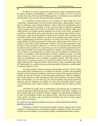 El liberalismo es pecado                   Felix Sardà i Salvany
40
       En efecto; no es poco frecuente la acusación que se hace al apologista católico
de andarse siempre con penalidades; y cuando se le ha echado en cara a uno de los
nuestros lo de que comete una personalidad, paréceles a los liberales y a los resabiados
de Liberalismo, que ya no hay más que decir para condenarle.
        Y no obstante no tienen razón; no, no la tienen. Las ideas malas han de ser
combatidas y desautorizadas, se las ha de hacer aborrecibles y despreciables y detesta-
bles a la multitud, a la que intentan embaucar y seducir. Mas da la casualidad de que las
ideas no se sostienen por sí propias en el aire, ni por sí propias se difunden y propagan,
ni por sí propias hacen todo el daño a la sociedad. Son como las flechas y balas que a
nadie herirían si no hubiese quien las disparase con el arco o con el fusil. Al arquero y
al fusilero se deben dirigir, pues, primeramente los tiros del que desee destruir su mor-
tal puntería, y todo otro modo de hacer la guerra sería tan liberal como se quisiese, pero
no tendría sentido común. Soldados con armas de envenenados proyectiles son los au-
tores y propagandistas de heréticas doctrinas; sus armas son el libro, el periódico, la
arenga pública, la influencia personal. No basta, pues, ladearse para evitar el tiro, no; lo
primero y más eficaz es dejar inhabilitado al tirador. Así, conviene desautorizar y des-
acreditar su libro, periódico o discurso; y no sólo esto, sino desautorizar y desacreditar
en algunos casos su persona. Sí, su persona, que este es el elemento principal del com-
bate, como el artillero es el elemento principal de la artillería, no la bomba, ni la pólvo-
ra, ni el cañón. Se le pueden, pues, en ciertos casos sacar en público sus infamias, ridi-
culizar sus costumbres, cubrir de ignominia su nombre y apellido Sí, señor; y se puede
hacer en prosa, en verso, en serio y en broma, en grabado y por todas las artes y por
todos los procedimientos que en adelante se puedan inventor. Sólo debe tenerse en
cuenta que no se ponga en servicio de la justicia la mentira. Eso no; nadie en esto se
salga un punto de la verdad, pero dentro de los límites de ésta, recuérdese aquel dicho
de CrétineauJoly: La verdad es la única caridad permitida a la historia; y podría añadir:
La defensa religiosa y social.
        Los mismos Santos Padres que hemos citado prueban esta tesis. Aún los títulos
de sus obras dicen claramente que, al combatir las herejías, el primer tiro procuraban
dirigirlo a los heresiarcas Casi todos los títulos de las obras de San Agustín se dirigen al
nombre del autor de la herejía: Contra Fortunatum manichoeum; Adversus Adamanc-
tum; Contra Felicem; Contra Secundinum; Quis fuerit Petilianus; De gestis Pelagii;
Quis fuerit Julianus, etc. De suerte que casi toda la polémica del grande Agustín fue
personal, agresiva, biográfica, por decirlo así, tanto como doctrinal; cuerpo a cuerpo
con el hereje tanto como contra la herejía. Y así podríamos decir de todos los Santos
Padres.
        ¿De dónde ha sacado, pues, el Liberalismo la novedad de que al combatir los
errores se debe prescindir de las personas, y aun mimarlas y acariciarlas? Aténgase a lo
que le enseña sobre esto la tradición cristiana, y déjenos a los ultramontanos defender la
fe como se ha defendido siempre en la Iglesia de Dios. ¡Que hiera la espada del pole-
mista católico, que hiera y que vaya derecha al corazón; que esta es la única manera
real y eficaz de combatir! .
24. resuélvese una objeción a primera vista grave contra la doctrina de los dos
capítulos precedentes.
        Dificultad, a primera vista gravísima, puede al parecer oponerse por nuestros
contrarios a la doctrina que en los anteriores capítulos acabamos de sentar. Nos convie-
ne dejar de esos escrúpulos (o lo que fueren) limpio y desembarazado nuestro camino.



statveritas .com.ar                                                                      40
 