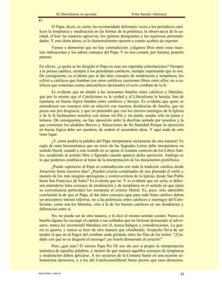 El liberalismo es pecado                   Felix Sardà i Salvany
41
        El Papa, dicen, es cierto, ha recomendado diferentes veces a los periódicos cató-
licos la templanza y moderación en las formas de la polémica, la observancia de la ca-
ridad, el huir las maneras agresivas, los epítetos denigrantes y las injuriosas personali-
dades. Y esto dirán ahora, es lo diametralmente opuesto a cuanto acabáis de exponer.
        Vamos a demostrar que no hay contradicción ¡válganos Dios entre estas nues-
tras indicaciones y los sabios consejos del Papa. Y no nos costará, por fortuna, ponerlo
patente.

En efecto: ¿a quién se ha dirigido el Papa en esas sus repetidas exhortaciones? Siempre
a la prensa católica, siempre a los periodistas católicos, siempre suponiendo que lo son.
De consiguiente, es evidente que al dar tales consejos de moderación y templanza, los
refirió a católicos que trataban con otros católicos cuestiones libres entre ellos; no a ca-
tólicos que sostenían contra anticatólicos declarados el recio combate de la fe.
        Es evidente que no aludió a las incesantes batallas entre católicos y liberales;
que por lo mismo que el Catolicismo es la verdad y el Liberalismo la herejía, han de
reputarse en buena lógica batallas entre católicos y herejes. Es evidente que quiso se
entendiesen sus consejos sólo en relación con nuestras disidencias de familia, que no
pocas son por desgracia, y que no pretendió que con los eternos enemigos de la Iglesia
y de la fe luchásemos nosotros con armas sin filo y sin punta, usadas sólo en justas y
torneos. De consiguiente, no hay oposición entre la doctrina sentada por nosotros y la
que contienen los aludidos Breves y Alocuciones de Su Santidad Porque la oposición
en buena lógica debe ser ejusdem, de eodem el secundum idem. Y aquí nada de esto
tiene lugar.
        ¿Y cómo podría la palabra del Papa interpretarse rectamente de otra manera? Es
regla de sana hermenéutica que un texto de las Sagradas Letras debe interpretarse en
sentido literal, cuando a este sentido no se opone el restante contexto de los Libros San-
tos; acudiendo al sentido libre o figurado cuando aparece dicha oposición. Análogo es
lo que podemos establecer al tratar de la interpretación de los documentos pontificios.
        ¿Puede suponerse al Papa en contradicción con toda la tradición católica desde
Jesucristo hasta nuestros días? ¿Pueden creerse condenados de una plumada el estilo y
manera de los más insignes apologistas y controverstista de la Iglesia, desde San Pablo
hasta San Francisco de Sales? Es evidente que no. Y es evidente que así sería, si debie-
sen entenderse tales consejos de moderación y de templanza en el sentido en que (para
su conveniencia particular) los interpreta el criterio liberal. Es, pues, sólo admisible
conclusión la de que el Papa, al dar tales consejos (que para todo buen católico deben
ser preceptos) intentó referirse, no a las polémicas entre católicos y enemigos del Cato-
licismo, como son los liberales, sino a la de los buenos católicos en sus disidencias y
diferencias entre sí.
        No, no puede ser de otra manera, y lo dice el mismo sentido común. Nunca en
batalla alguna les encargó el capitán a sus soldados que no hiriesen demasiado al adver-
sario; nunca les recomendó blandura con él; nunca halagos y consideraciones. La gue-
rra es guerra; y nunca se hizo de otra manera que ofendiendo. Sospecha lleva de ser
traidor el que en el fragor del combate anda gritando entre las filas de los leales: "¡Cui-
dado con que no se disguste el enemigo! ¡no tirarle demasiado al corazón!"
        Pero ¿qué más? El mismo Papa Pío IX nos dio por sí propio la interpretación
auténtica de aquellas palabras, y mostró de qué manera aquellos consejos de templanza
y moderación deben aplicarse. A los sectarios de la Comuna llamó en una ocasión so-
lemnísima demonios, y a los del Catolicismoliberal llamo peores que esos demonios.


statveritas .com.ar                                                                      41
 