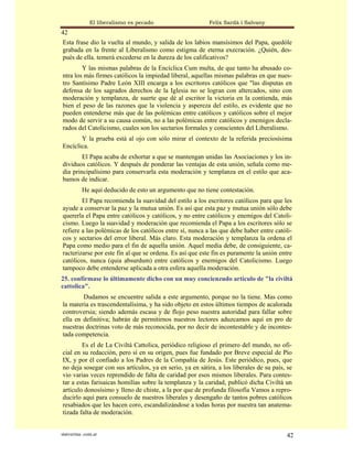 El liberalismo es pecado                   Felix Sardà i Salvany
42
Esta frase dio la vuelta al mundo, y salida de los labios mansísimos del Papa, quedóle
grabada en la frente al Liberalismo como estigma de eterna execración. ¿Quién, des-
pués de ella. temerá excederse en la dureza de los calificativos?
        Y las mismas palabras de la Encíclica Cum multa, de que tanto ha abusado co-
ntra los más firmes católicos la impiedad liberal, aquellas mismas palabras en que nues-
tro Santísimo Padre León XIII encarga a los escritores católicos que "las disputas en
defensa de los sagrados derechos de la Iglesia no se logran con altercados, sino con
moderación y templanza, de suerte que dé al escritor la victoria en la contienda, más
bien el peso de las razones que la violencia y aspereza del estilo, es evidente que no
pueden entenderse más que de las polémicas entre católicos y católicos sobre el mejor
modo de servir a su causa común, no a las polémicas entre católicos y enemigos decla-
rados del Catolicismo, cuales son los sectarios formales y conscientes del Liberalismo.
       Y la prueba está al ojo con sólo mirar el contexto de la referida preciosísima
Encíclica.
        El Papa acaba de exhortar a que se mantengan unidas las Asociaciones y los in-
dividuos católicos. Y después de ponderar las ventajas de esta unión, señala como me-
dia principalísimo para conservarla esta moderación y templanza en el estilo que aca-
bamos de indicar.
           He aquí deducido de esto un argumento que no tiene contestación.
        El Papa recomienda la suavidad del estilo a los escritores católicos para que les
ayude a conservar la paz y la mutua unión. Es así que esta paz y mutua unión sólo debe
quererla el Papa entre católicos y católicos, y no entre católicos y enemigos del Catoli-
cismo. Luego la suavidad y moderación que recomienda el Papa a los escritores sólo se
refiere a las polémicas de los católicos entre sí, nunca a las que debe haber entre católi-
cos y sectarios del error liberal. Más claro. Esta moderación y templanza la ordena el
Papa como medio para el fin de aquella unión. Aquel media debe, de consiguiente, ca-
racterizarse por este fin al que se ordena. Es así que este fin es puramente la unión entre
católicos, nunca (quia absurdum) entre católicos y enemigos del Catolicismo. Luego
tampoco debe entenderse aplicada a otra esfera aquella moderación.
25. confírmase lo últimamente dicho con un muy concienzudo artículo de "la civiltá
cattolica".
        Dudamos se encuentre salida a este argumento, porque no la tiene. Mas como
la materia es trascendentalísima, y ha sido objeto en estos últimos tiempos de acalorada
controversia; siendo además escasa y de flojo peso nuestra autoridad para fallar sobre
ella en definitiva; habrán de permitirnos nuestros lectores aduzcamos aquí en pro de
nuestras doctrinas voto de más reconocida, por no decir de incontestable y de incontes-
tada competencia.
        Es el de La Civiltá Cattolica, periódico religioso el primero del mundo, no ofi-
cial en su redacción, pero sí en su origen, pues fue fundado por Breve especial de Pío
IX, y por él confiado a los Padres de la Compañía de Jesús. Este periódico, pues, que
no deja sosegar con sus artículos, ya en serio, ya en sátira, a los liberales de su país, se
vio varias veces reprendido de falta de caridad por esos mismos liberales. Para contes-
tar a estas farisaicas homilías sobre la templanza y la caridad, publicó dicha Civiltá un
artículo donosísimo y lleno de chiste, a la por que de profunda filosofía Vamos a repro-
ducirlo aquí para consuelo de nuestros liberales y desengaño de tantos pobres católicos
resabiados que les hacen coro, escandalizándose a todas horas por nuestra tan anatema-
tizada falta de moderación.


statveritas .com.ar                                                                      42
 