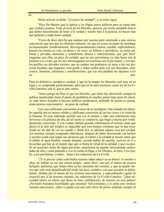 El liberalismo es pecado                     Felix Sardà i Salvany
43
           Dicho artículo se titula: "¡Un poco de caridad!", y es como sigue:
       "Dice De Maistre que la Iglesia y los Papas nunca pidieron para su causa más
que verdad y justicia. Todo al revés de los liberales, quienes, por cierto saludable horror
que deben naturalmente de tener a la verdad y mucho más a la justicia, no hacen más
que pedirnos a todas horas caridad.
        "Cerca de doce años ha que estamos por nuestra parte asistiendo a este curioso
espectáculo que nos dan los liberales italianos, los que no cesan un punto de mendigar
lacrimosamente fastidiosamente, desvergonzadamente nuestra caridad, suplicándonos,
puestos los brazos en cruz, en prosa y en verso, en folletos y periódicos, en cartas pú-
blicas y privadas, anónimas y seudónimas, directa o indirectamente, que ¡por Dios!
tengamos con ellos un poco de caridad; que no nos permitamos ya más hacer reír al
prójimo a su costa; que no nos entretengamos en examinar tan al por menor y con tan-
tos perfiles sus elevados escritos; que no seamos tan pertinaces en sacar a luz sus glo-
riosas hazañas; que hagamos vista gorda y oídos sordos para con sus descuidos, sole-
cismos, mentiras, calumnias y mistificaciones; que (en una palabra) les dejemos vivir
en                                                                                  paz.

Pues en definitiva, caridad es caridad; y que no la tengan los liberales, está muy en su
lugar y se comprende perfectamente; pero que no la usen escritores como los de La Ci-
viltá Cattolica, este sí, que es otro cantar.
       "Justo castigo de Dios es que los liberales, que tanto han aborrecido siempre la
publica mendicidad, hasta el punto de prohibirla en muchos países bajo pena de cárcel,
se vean ahora forzados a hacerse públicos pordioseros, pidiendo de puerta en puerta,
como pícaros reaccionarios... un poco de caridad.
         Con cuya edificante conversión al amor de la mendiguez, han imitado los libera-
les aquella otra no menos célebre y edificante conversión de un rico avaro a la virtud de
la limosna. El cual, habiendo asistido una vez al sermón y oído una exhortación muy
fervorosa a la práctica de ella, de tal suerte se conmovió, que llegó a tenerse por verda-
deramente convertido. Y a la verdad, habíale gustado sobremanera el sermón, tanto que
(decía él al salir del templo) es imposible que esos buenos cristianos que lo han escu-
chado no me den de vez en cuando y desde hoy en adelante alguna cosa por caridad.
Así nuestros siempre estupendos liberalazos, después de haber demostrado con hechos
y escritos (cada cual según sus alcances) que le tienen a la caridad el mismo amor que
el diablo al agua bendita: cuando después, oyendo hablar de aquélla, vuelven en sí y
recuerdan que hay en el mundo algo que se llama la virtud de la caridad, y que esa pue-
de en ocasiones serles de algún provecho, muéstranse de repente furiosamente enamo-
rados de ella y vanla pidiendo a voz en cuello al Papa, a los Obispos, al clero, a los frai-
les, a los periodistas. a todos... hasta a los redactores de La Civiltá.
        "¡Y es preciso oírles cuán bellas razones saben aducir en su abono! A creerles a
ellos, no hablan en eso por interés propio, ¡santo Dios! sino por el interés de nuestra
Religión santísima, que tienen ellos en las entretelas del corazón, y que no puede me-
nos que salir muy perjudicada del modo tan poco caritativo con que nosotros la defen-
demos. Hablan por el interés de los mismos reaccionarios, y especialmente (¡quién lo
creyera!) por el de nosotros mismos, los redactores de La Civiltá Cattolica. "¿Qué ne-
cesidad tenéis, en efecto (así dicen en tono confidencial), de meteros en esas peleas?
¿No tenéis bastantes hostilidades que arrostrar? Sed tolerantes, y lo serán con vosotros
vuestros adversarios. ¿Qué os ganáis con este ruin oficio de perros aullando siempre al



statveritas .com.ar                                                                      43
 