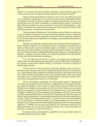 El liberalismo es pecado                    Felix Sardà i Salvany
44
ladrón? Y si a la postre salís de eso molidos y apaleados, ¿a quién debéis la culpa sino a
vosotros mismos, que os lo andáis buscando, al parecer, con el mayor empeño?"
        "Sabia y desinteresada manera de discurrir, que no tiene otro defecto que el de
ser muy parecida a aquella que en la novela I pro messi spossi recomendaba a Renzo
Tramaglino el comisario de policía, cuando a las buenas quería llevarle a la cárcel, por-
que presumía que a las malos el mancebo no se había de dejar conducir "Creedme (le
decía a Renzo), creedme a mí, que soy práctico en esas cosas. Caminad pasito y en de-
rechura, sin ladearos acá ni allá, sin que os noten; así nadie reparará en nosotros, nadie
advertirá lo que hay, y conserváis así vuestro honor.
       "Mas aquí observa Manzoni que "de tan galanas razones Renzo no creía ni una,
ni que el comisario le quisiese a él, ni que tomase muy a pecho su honra y reputación,
ni que de veras tuviese intención alguna de favorecerle. De suerte que tales exhortacio-
nes no sirvieron más que de confirmarle en el designio ya preconcebido de portarse en-
teramente al revés."
        "Designio que (hablando en plata) estamos muy tentados de formar también no-
sotros. Porque no sabemos, a fe, persuadirnos de que a los liberales les importe poco o
mucho el daño mucho o poco que podamos causar a la Religión, o de que se tomen
gran pena por lo que realmente a nosotros pueda convenirnos. Creemos, al contrario,
que si los liberales juzgasen verdaderamente que nuestro modo de vivir perjudicaba a la
Religión, o siquiera a nosotros mismos, no solamente guardaríanse de advertírnoslo,
sino que antes bien nos alentarían con aplausos.
       "Y se nos figure que ese hacerse el celoso y ese rogarnos que modifiquemos
nuestro estilo, son clara señal de que nada pierde en eso por culpa nuestra la Religión, y
que nuestros escritos tienen algunos lectores, lo cual para el escritor no deja de ser
siempre algún consuelo.
         "Y por lo que toca a nuestro interés y al principio utilitario, toda vez que los li-
berales han sido con justa razón tenidos siempre por grandes maestros en este particu-
lar, y tienen fama de haber aplicado este principio más bien en provecho propio que en
favor nuestro, habrán de permitirnos creer, como hasta hoy hemos creído, que en todo
este negocio que se ventila sobre nuestro modo de escribir contra ellos, no somos noso-
tros los que más perjudicados salimos, ni es la Religión.
         "Por lo cual habiendo manifestado esta nuestra pobre opinión! y supuesto que
las razones que podríamos llamar intrínsecas e independientes del principio utilitario,
que alegan los liberales en favor propio y contra nuestro modo de escribir, han sido
muchas veces refutadas en las pasadas series de La Civilta Cattolica, no nos restaría
aquí más que despedir con buenos modos a esos mendigos de nuevo cuño, advirtiéndo-
les hagan en adelante su oficio de abogados en causa propia, mejor de lo que lo hacían
con Renzo aquéllos dichos esbirros del siglo XVII. Mas porque no dejan aun alguno de
ellos de seguir pordioseando, y recientemente han publicado en Perusa un opúsculo con
el título: "¿Qué es el llamado partido católico?" en que no se hace más que mendigarle
a La Civiltá Cattolica un poco de caridad, no será inútil repitamos una vez más en. el
principio de esta quinta serie las mismas antiguas respuestas contra las mismas antiguas
objeciones. Y también será eso gran obra caritativa. No ciertamente aquella que nos
piden los liberales, sino otra que tiene también su mérito, cual es el de escucharlos con
paciencia, no sabemos ya si por la centésima vez.
       No merece menos el tono humilde y quejumbroso con que de algún tiempo acá
nos andan pidiendo un poco de caridad.


statveritas .com.ar                                                                       44
 