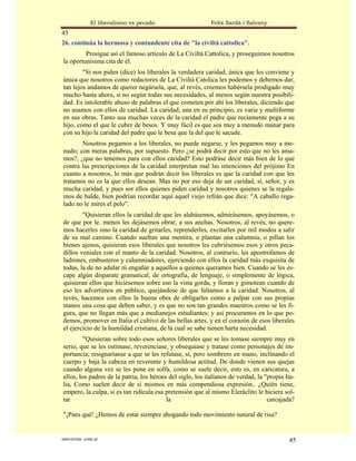 El liberalismo es pecado                     Felix Sardà i Salvany
45
26. continúa la hermosa y contundente cita de "la civiltá cattolica".
         Prosigue así el famoso artículo de La Civiltá Cattolica, y proseguimos nosotros
la oportunísima cita de él.
        "Si nos piden (dice) los liberales la verdadera caridad, única que les conviene y
única que nosotros como redactores de La Civiltá Catolica les podemos y debemos dar,
tan lejos andamos de querer negársela, que, al revés, creemos habérsela prodigado muy
mucho hasta ahora, si no según todas sus necesidades, al menos según nuestra posibili-
dad. Es intolerable abuso de palabras el que cometen por ahí los liberales, diciendo que
no usamos con ellos de caridad. La caridad, una en su principio, es varia y multiforme
en sus obras. Tanto usa muchas veces de la caridad el padre que reciamente pega a su
hijo, como el que le cubre de besos. Y muy fácil es que sea muy a menudo manar para
con su hijo la caridad del padre que le besa que la del que le sacude.
       Nosotros pegamos a los liberales, no puede negarse, y les pegamos muy a me-
nudo; con meras palabras, por supuesto. Pero ¿se podrá decir por esto que no les ama-
mos?, ¿que no tenemos para con ellos caridad? Esto podráse decir más bien de lo que
contra las prescripciones de la caridad interpretan mal las intenciones del prójimo En
cuanto a nosotros, lo más que podrán decir los liberales es que la caridad con que les
tratamos no es la que ellos desean. Mas no por eso deja de ser caridad, sí, señor, y es
mucha caridad, y pues sor ellos quienes piden caridad y nosotros quienes se la regala-
mos de balde, bien podrían recordar aquí aquel viejo refrán que dice: "A caballo rega-
lado no le mires el pelo".
        "Quisieran ellos la caridad de que les alabásemos, admirásemos, apoyásemos, o
de que por le. menos les dejásemos obrar, a sus anchas. Nosotros, al revés, no quere-
mos hacerles sino la caridad de gritarles, reprenderles, excitarles por mil modos a salir
de su mal camino. Cuando sueltan una mentira, o plantan una calumnia, o pillan los
bienes ajenos, quisieran esos liberales que nosotros les cubriésemos esos y otros peca-
dillos veniales con el manto de la caridad. Nosotros, al contrario, les apostrofamos de
ladrones, embusteros y calumniadores, ejerciendo con ellos la caridad más exquisita de
todas, la de no adular ni engañar a aquellos a quienes queramos bien. Cuando se les es-
cape algún disparate gramatical, de ortografía, de lenguaje, o simplemente de lógica,
quisieran ellos que hiciésemos sobre eso la vista gorda, y lloran y gimotean cuando de
eso les advertimos en público, quejándose de que faltamos a la caridad. Nosotros, al
revés, hacemos con ellos la buena obra de obligarles como a palpar con sus propias
manos una cosa que deben saber, y es que no son tan grandes maestros como se les fi-
gura, que no llegan más que a medianejos estudiantes; y así procuramos en lo que po-
demos, promover en Italia el cultivo de las bellas artes, y en el corazón de esos liberales
el ejercicio de la humildad cristiana, de la cual se sabe tienen harta necesidad.
         "Quisieran sobre todo esos señores liberales que se les tomase siempre muy en
serio, que se les estimase, reverenciase, y obsequiase y tratase como personajes de im-
portancia; resignaríanse a que se les refutase, sí, pero sombrero en mano, inclinando el
cuerpo y baja la cabeza en reverente y humildosa actitud. De donde vienen sus quejas
cuando alguna vez se les pone en solfa, como se suele decir, esto es, en caricatura, a
ellos, los padres de la patria, los héroes del siglo, los italianos de verdad, la "propia Ita-
lia, Como suelen decir de sí mismos en más compendiosa expresión.. ¿Quién tiene,
empero, la culpa, si es tan ridícula esa pretensión que al mismo Eleráclito le hiciera sol-
tar                                       la                                       carcajada?

"¡Pues qué! ¿Hemos de estar siempre ahogando todo movimiento natural de risa?


statveritas .com.ar                                                                        45
 