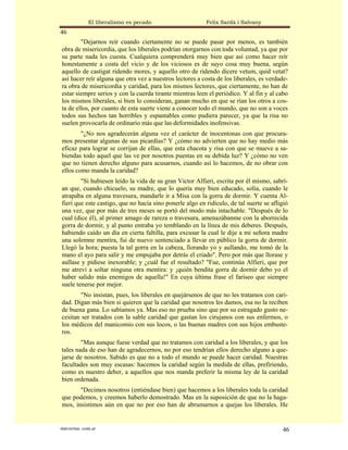 El liberalismo es pecado                   Felix Sardà i Salvany
46
        "Dejarnos reír cuando ciertamente no se puede pasar por menos, es también
obra de misericordia, que los liberales podrían otorgarnos con toda voluntad, ya que por
su parte nada les cuesta. Cualquiera comprenderá muy bien que así como hacer reír
honestamente a costa del vicio y de los viciosos es de suyo cosa muy buena, según
aquello de castigat ridendo mores, y aquello otro de ridendo dicere vetum, quid vetat?
así hacer reír alguna que otra vez a nuestros lectores a costa de los liberales, es verdade-
ra obra de misericordia y caridad, para los mismos lectores, que ciertamente, no han de
estar siempre serios y con la cuerda tirante mientras leen el periódico. Y al fin y al cabo
los mismos liberales, si bien lo consideran, ganan mucho en que se rían los otros a cos-
ta de ellos, por cuanto de esta suerte viene a conocer todo el mundo, que no son a voces
todos sus hechos tan horribles y espantables como pudiera parecer, ya que la risa no
suelen provocarla de ordinario más que las deformidades inofensivas.
        "¿No nos agradecerán alguna vez el carácter de inocentonas con que procura-
mos presentar algunas de sus picardías? Y ¿cómo no advierten que no hay medio más
eficaz para lograr se corrijan de ellas, que esta chacota y risa con que se mueve a sa-
biendas todo aquel que las ve por nosotros puestas en su debida luz? Y ¿cómo no ven
que no tienen derecho alguno para acusarnos, cuando así lo hacemos, de no obrar con
ellos como manda la caridad?
        "Si hubiesen leído la vida de su gran Victor Alfieri, escrita por él mismo, sabrí-
an que, cuando chicuelo, su madre, que lo quería muy bien educado, solía, cuando le
atrapaba en alguna travesura, mandarle ir a Misa con la gorra de dormir. Y cuenta Al-
fieri que este castigo, que no hacía sino ponerle algo en ridículo, de tal suerte se afligió
una vez, que por más de tres meses se portó del modo más intachable. "Después de lo
cual (dice él), al primer amago de rareza o travesura, amenazábanme con la aborrecida
gorra de dormir, y al punto entraba yo temblando en la línea de mis deberes. Después,
habiendo caído un día en cierta faltilla, para excusar la cual le dije a mi señora madre
una solemne mentira, fui de nuevo sentenciado a llevar en público la gorra de dormir.
Llegó la hora; puesta la tal gorra en la cabeza, llorando yo y aullando, me tomó de la
mano el ayo para salir y me empujaba por detrás el criado". Pero por más que llorase y
aullase y pidiese inexorable; y ¿cuál fue el resultado? "Fue, continúa Alfieri, que por
me atreví a soltar ninguna otra mentira: y ¡quién bendita gorra de dormir debo yo el
haber salido más enemigos de aquella!" En cuya última frase el fariseo que siempre
suele tenerse por mejor.
        "No insistan, pues, los liberales en quejársenos de que no les tratamos con cari-
dad. Digan más bien si quieren que la caridad que nosotros les damos, esa no la reciben
de buena gana. Lo sabíamos ya. Mas eso no prueba sino que por su estragado gusto ne-
cesitan ser tratados con la sable caridad que gastan los cirujanos con sus enfermos, o
los médicos del manicomio con sus locos, o las buenas madres con sus hijos embuste-
ros.
        "Mas aunque fuese verdad que no tratamos con caridad a los liberales, y que los
tales nada de eso han de agradecernos, no por eso tendrían ellos derecho alguno a que-
jarse de nosotros. Sabido es que no a todo el mundo se puede hacer caridad. Nuestras
facultades son muy escasas: hacemos la caridad según la medida de ellas, prefiriendo,
como es nuestro deber, a aquellos que nos manda preferir la misma ley de la caridad
bien ordenada.
       "Decimos nosotros (entiéndase bien) que hacemos a los liberales toda la caridad
que podemos, y creemos haberlo demostrado. Mas en la suposición de que no la haga-
mos, insistimos aún en que no por eso han de abrumarnos a quejas los liberales. He


statveritas .com.ar                                                                      46
 