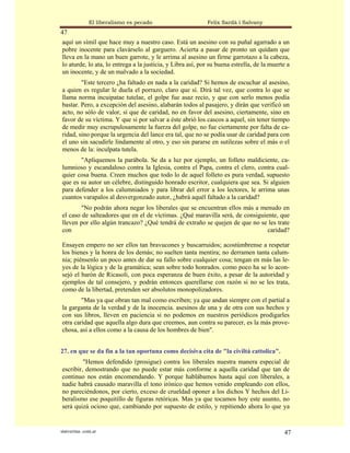 El liberalismo es pecado                     Felix Sardà i Salvany
47
aquí un símil que hace muy a nuestro caso. Está un asesino con su puñal agarrado a un
pobre inocente para clavárselo al garguero. Acierta a pasar de pronto un quídam que
lleva en la mano un buen garrote, y le arrima al asesino un firme garrotazo a la cabeza,
lo aturde, lo ata, lo entrega a la justicia, y Libra así, por su buena estrella, de la muerte a
un inocente, y de un malvado a la sociedad.
        "Este tercero ¿ha faltado en nada a la caridad? Si hemos de escuchar al asesino,
a quien es regular le duela el porrazo, claro que sí. Dirá tal vez, que contra lo que se
llama norma incuipatae tutelae, el golpe fue asaz recio, y que con serlo menos podía
bastar. Pero, a excepción del asesino, alabarán todos al pasajero, y dirán que verificó un
acto, no sólo de valor, sí que de caridad, no en favor del asesino, ciertamente, sino en
favor de su víctima. Y que si por salvar a éste abrió los cascos a aquel, sin tener tiempo
de medir muy escrupulosamente la fuerza del golpe, no fue ciertamente por falta de ca-
ridad, sino porque la urgencia del lance era tal, que no se podía usar de caridad para con
el uno sin sacudirle lindamente al otro, y eso sin pararse en sutilezas sobre el más o el
menos de la: inculpata tutela.
       "Apliquemos la parábola. Se da a luz por ejemplo, un folleto maldiciente, ca-
lumnioso y escandaloso contra la Iglesia, contra el Papa, contra el clero, contra cual-
quier cosa buena. Creen muchos que todo lo de aquel folleto es pura verdad, supuesto
que es su autor un célebre, distinguido honrado escritor, cualquiera que sea. Si alguien
para defender a los calumniados y para librar del error a los lectores, le arrima unas
cuantos varapalos al desvergonzado autor, ¿habrá aquél faltado a la caridad?
        "No podrán ahora negar los liberales que se encuentran ellos más a menudo en
el caso de salteadores que en el de víctimas. ¿Qué maravilla será, de consiguiente, que
lleven por ello algún trancazo? ¿Qué tendrá de extraño se quejen de que no se les trate
con                                                                            caridad?

Ensayen empero no ser ellos tan bravucones y buscarruidos; acostúmbrense a respetar
los bienes y la honra de los demás; no suelten tanta mentira; no derramen tanta calum-
nia; piénsenlo un poco antes de dar su fallo sobre cualquier cosa; tengan en más las le-
yes de la lógica y de la gramática; sean sobre todo honrados. como poco ha se lo acon-
sejó el barón de Ricasoli, con poca esperanza de buen éxito, a pesar de la autoridad y
ejemplos de tal consejero, y podrán entonces querellarse con razón si no se les trata,
como de la libertad, pretenden ser absolutos monopolizadores.
        "Mas ya que obran tan mal como escriben; ya que andan siempre con el partial a
la garganta de la verdad y de la inocencia. asesinos de una y de otra con sus hechos y
con sus libros, lleven en paciencia si no podemos en nuestros periódicos prodigarles
otra caridad que aquella algo dura que creemos, aun contra su parecer, es la más prove-
chosa, así a ellos como a la causa de los hombres de bien".


27. en que se da fin a la tan oportuna como decisiva cita de "la civiltá cattolica".
         "Hemos defendido (prosigue) contra los liberales nuestra manera especial de
escribir, demostrando que no puede estar más conforme a aquella caridad que tan de
continuo nos están encomendando. Y porque hablábamos hasta aquí con liberales, a
nadie habrá causado maravilla el tono irónico que hemos venido empleando con ellos,
no pareciéndonos, por cierto, exceso de crueldad oponer a los dichos Y hechos del Li-
beralismo ese poquitillo de figuras retóricas. Mas ya que tocamos hoy este asunto, no
será quizá ocioso que, cambiando por supuesto de estilo, y repitiendo ahora lo que ya


statveritas .com.ar                                                                         47
 