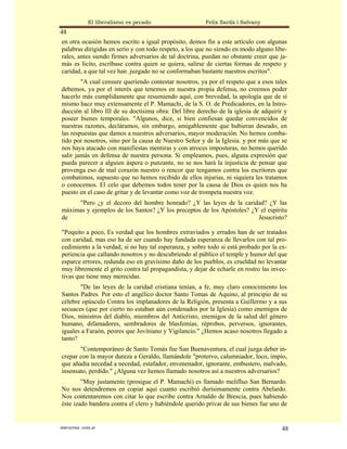 El liberalismo es pecado                 Felix Sardà i Salvany
48
en otra ocasión hemos escrito a igual propósito, demos fin a este artículo con algunas
palabras dirigidas en serio y con todo respeto, a los que no siendo en modo alguno libe-
rales, antes siendo firmes adversarios de tal doctrina, puedan no obstante creer que ja-
más es licito, escríbase contra quien se quiera, salirse de ciertas formas de respeto y
caridad, a que tal vez han .juzgado no se conformaban bastante nuestros escritos".
        "A cual censure queriendo contestar nosotros, ya por el respeto que a esos tales
debemos, ya por el interés que tenemos en nuestra propia defensa, no creemos poder
hacerlo más cumplidamente que resumiendo aquí, con brevedad, la apología que de sí
mismo hace muy extensamente el P. Mamachi, de la S. O. de Predicadores, en la Intro-
ducción al libro III de su doctísima obra: Del libre derecho de la iglesia de adquirir y
poseer bienes temporales. "Algunos, dice, si bien confiesan quedar convencidos de
nuestras razones, decláramos, sin embargo, amigablemente que hubieran deseado, en
las respuestas que damos a nuestros adversarios, mayor moderación. No hemos comba-
tido por nosotros, sino por la causa de Nuestro Señor y de la Iglesia. y por más que se
nos haya atacado con manifiestas mentiras y con atroces imposturas, no hemos querido
salir jamás en defensa de nuestra persona. Si empleamos, pues, alguna expresión que
pueda parecer a alguien áspera o punzante, no se nos hará la injusticia de pensar que
provenga eso de mal corazón nuestro o rencor que tengamos contra los escritores que
combatimos, supuesto que no hemos recibido de ellos injurias, ni siquiera les tratamos
o conocemos. El celo que debemos todos tener por la causa de Dios es quien nos ha
puesto en el caso de gritar y de levantar como voz de trompeta nuestra voz.
     "Pero ¿y el decoro del hombre honrado? ¿Y las leyes de la caridad? ¿Y las
máximas y ejemplos de los Santos? ¿Y los preceptos de los Apóstoles? ¿Y el espíritu
de                                                                     Jesucristo?

"Poquito a poco, Es verdad que los hombres extraviados y errados han de ser tratados
con caridad, mas eso ha de ser cuando hay fundada esperanza de llevarlos con tal pro-
cedimiento a la verdad; si no hay tal esperanza, y sobre todo si está probado por la ex-
periencia que callando nosotros y no descubriendo al público el temple y humor del que
esparce errores, redunda eso en gravísimo daño de los pueblos, es crueldad no levantar
muy libremente el grito contra tal propagandista, y dejar de echarle en rostro las invec-
tivas que tiene muy merecidas.
       "De las leyes de la caridad cristiana tenían, a fe, muy claro conocimiento los
Santos Padres. Por esto el angélico doctor Santo Tomas de Aquino, al principio de su
célebre opúsculo Contra los implanadores de la Religión, presenta a Guillermo y a sus
secuaces (que por cierto no estaban aún condenados por la Iglesia) como enemigos de
Dios, ministros del diablo, miembros del Anticristo, enemigos de la salud del género
humano, difamadores, sembradores de blasfemias, réprobos, perversos, ignorantes,
iguales a Faraón, peores que Jovíniano y Vigilancio." ¿Hemos acaso nosotros llegado a
tanto?
       "Contemporáneo de Santo Tomás fue San Buenaventura, el cual juzga deber in-
crepar con la mayor dureza a Geraldo, llamándole "protervo, calumniador, loco, impío,
que añadía necedad a necedad, estafador, envenenador, ignorante, embustero, malvado,
insensato, perdido." ¿Alguna vez hemos llamado nosotros así a nuestros adversarios?
        "Muy justamente (prosigue el P. Mamachi) es llamado melifluo San Bernardo.
No nos detendremos en copiar aquí cuanto escribió durísimamente contra Abelardo.
Nos contentaremos con citar lo que escribe contra Arnaldo de Brescia, pues habiendo
éste izado bandera contra el clero y habiéndole querido privar de sus bienes fue uno de


statveritas .com.ar                                                                    48
 