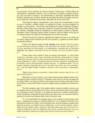 El liberalismo es pecado                 Felix Sardà i Salvany
49
los precursores de los políticos de nuestros tiempos. Trátale pues, el Santo Doctor de
"desordenado, vagabundo, impostor, vaso de ignominia, escorpión vomitado de Bres-
cia, visto con horror en Roma y con abominación en Alemania, desdeñado del Sumo
Pontífice, afamado por el diablo, obrador de iniquidad, devorador del pueblo, boca lle-
na de maldición, sembrador de discordias, fabricador de cismas, fiero lobo".
        "San Gregorio Magno, reprendiendo a Juan, obispo de Constantinopla, le echa
en cara su "profano y nefando orgullo, su soberbia de Lucifer, sus necias palabras, su
vanidad, su corto talento, ``No de otro modo hablaron los Santos Fulgencio, Próspero,
Jerónimo, Siricio Papa, Juan Crisóstomo, Ambrosio, Gregorio Naciarcen, Basilio, Hila-
rio, Atanasio, Alejandro obispo de Alejandría, los santos mátires Cornelio y Cipriano,
Atenágora, Ireneo, Policarpo, Iguacio mártir, Clemente, todos los Padres en fin, que en
los mejores tiempos de la Iglesia se distinguieron por su heroica caridad.
        "Omitiré describir los cáusticos aplicados por algunos de éstos a los sofistas de
su tiempo, aunque menos delirante que los de los nuestros, y agitados de menos ardien-
tes pasiones políticas.
       "Citare sólo algunos pasajes de San Agustín, quien observó "que los herejes
son tan insolentes como poco sufridos en la reprensión; que muchos, por sufrir la co-
rrección, apostrofan de buscarruidos y de disputadores a aquellos que les reprenden
añadiendo "que algunos extraviados han de ser tratados con cierta caritativa aspere-
za”,
        Veamos ahora cómo seguía él estos sus propios documentos. A varios llama
"seductores, malvados, ciegos, tontos, hinchados de soberbia, calumniadores"; a otros,
"embusteros de cuyas bocas no salen más que monstruosas mentiras, perversos, maldi-
cientes, delirantes"; a otros, "neciamente locuaces, furiosos, frenéticos, entendimientos
de tinieblas, rostros desvergonzados, lenguas procaces, Y a Juliano le decía: "O a sa-
biendas calumnias, fingiendo tales cosas, o no sabes lo que dices, por creer a embuste-
ros"; y en otro lugar le llama "tramposo, mentiroso, de no sano juicio, calumniador,
necio.".
       "Digan ahora nuestros acusadores, ¿hemos dicho nosotros algo de eso, o si-
quiera mucho menos?"
        "Mas basta ya de ese extracto, en el cual no hemos puesto palabra nuestra, aun-
que algunas hemos omitido de dicho P. Mamachi, entre otras las citas de los lugares de
los Santos Padres, por deseo de abreviar. Por igual razón no hemos extractado la parte
de la defensa, en que dicho Padre saca del Evangelio iguales ejemplos de caritativa as-
pereza.
       "De tales ejemplos, pues, bien pueden deducir nuestros amables censuras, que
en cualquier motivo en que afiancen su crítica, sea en un principio moral, sea en reglas
de conveniencia social y literaria, si no queremos decir que su opinión resulta plena-
mente refutada por el ejemplo de tantos Santos, que fueron a la vez excelentes literatos,
queda por lo menos muy desautorizada y muy de incierto valor.
       "Y si a la autoridad de los ejemplos quiere verse reunida la de las razones, muy
breve y claramente las expuso el cardenal Pallavicini, en el capítulo II del libro de su
Historia del Concilio de Trento. En la cual dicho autor, antes de empezar a probar como
Sarpi fue malvado, de maldad notoria, falsificador, reo de enormes felonías, despre-
ciador de toda religión, impío y apóstata", dice entre otras cosas, que "así como es ca-
ridad no perdonar la vida a un malhechor, para salvar a muchos inocentes, así es ca-
ridad no perdonar la fama de un impío, para salvar la honra de muchos buenos."


statveritas .com.ar                                                                    49
 