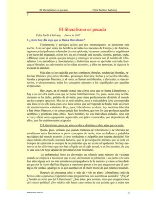 El liberalismo es pecado                      Felix Sardà i Salvany
5




                                El liberalismo es pecado
           Felix Sardà i Salvany    Enero de 1887
1.¿existe hoy día algo que se llama liberalismo?
           Ciertamente: y parecerá ocioso que nos entretengamos en demostrar este
aserto. A no ser que todos los hombres de todas las naciones de Europa y de América,
regiones principalmente infestadas de esta epidemia, hayamos convenido en engañarnos
y en hacer del engañado, existe hoy día en el mundo una escuela, sistema, partido, secta,
o llámase como se quiera, que por amigos y enemigos se conoce con el nombre de Libe-
ralismo. Los periódicos y Asociaciones y Gobiernos suyos se apellidan con toda fran-
queza liberales; sus adversarios se lo echan en rostro, y ellos no protestan, ni siquiera lo
excusan ni atenúan.
           Más aún: se lee cada día que hay corrientes liberales, tendencias liberales, re-
formas liberales, proyectos liberales, personajes liberales, fechas y recuerdos liberales,
ideales y programas liberales; y al revés, se llaman antiliberales, o clericales, o reaccio-
narios, o ultramontanos, todos los conceptos opuestos a los significados por aquellas
expresiones
            Hay, pues, en el mundo actual una cierta cosa que se llama Liberalismo, y
hay a su vez otra cierta cosa que se llama Antiliberalismo. Es, pues, como muy acerta-
damente se ha dicho, palabra de división, pues tiene perfectamente dividido el mundo
en dos campos opuestos. Mas no es sólo palabra, pues a toda palabra debe corresponder
una idea; ni es sólo idea, pues a tal idea vemos que corresponde de hecho todo un orden
de acontecimientos exteriores. Hay, pues, Liberalismo, es decir, hay doctrinas liberales
y hay obras liberales, y en consecuencia hay hombres, que son los que profesan aquellas
doctrinas y practican estas obras. Tales hombres no son individuos aislados, sino que
viven y obran como agrupación organizada, con jefes reconocidos, con dependencia de
ellos, con fin unánimemente aceptado.
               El Liberalismo, pues, no sólo es idea y doctrina y obra, sino que es secta.
            Queda, pues, sentado que cuando tratamos de Liberalismo y de liberales no
estudiamos seres fantásticos o puros conceptos de razón, sino verdaderas y palpables
realidades del mundo exterior. ¡Harto verdaderas y palpables por nuestra desdicha! Sin
duda habrán observado nuestros lectores, que la preocupación primera que se nota en
tiempos de epidemia es siempre la de pretender que no existe tal epidemia. No hay me-
moria en las diferentes que nos han afligido en el siglo actual, o en los pasados, de que
ni una sola vez haya dejado de presentarse este fenómeno.
            La enfermedad lleva ya devoradas en silencio gran número de víctimas
cuando se empieza a reconocer que existe, diezmando la población. Los partes oficiales
han sido alguna vez los más entusiastas propagadores de la mentira; y casos se han dado
en que por la Autoridad han llegado a imponerse penas a los que asegurasen que el con-
tagio era verdad. Análogo es lo que acontece en el orden moral de que estamos tratando.
           Después de cincuenta años o más de vivir en pleno Liberalismo, todavía
hemos oído a personas respetabilísimas preguntarnos con asombrosa candidez: "¡Vaya!
¿Tomáis en serio eso del Liberalismo? ¿Son éstas, por ventura, más que exageraciones
del rencor político? ¿No valdría más hacer caso omiso de esa palabra que a todos nos


statveritas .com.ar                                                                          5
 