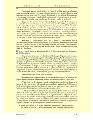El liberalismo es pecado                     Felix Sardà i Salvany
50
        Permite toda ley que, para defender a un cliente de un falso testigo, se aduzca en
juicio y se pruebe lo que a éste puede infamarle, y que en otra ocasión el decirlo seria
castigado con gravísima pena. Por esto yo, defendiendo en este tribunal del mundo, no
a un particular cliente, sino a toda la Iglesia católica, seria vil prevaricador si no opusie-
se al testigo falso aquellas notas y tachas que desvirtúan y anulan su testimonio.
         "Si, pues, todos creerían prevaricador al abogado que, pudiendo demostrar que
su acusador es un calumniador, no lo hiciese por razones de caridad, ¿por qué no se
ha de comprender de igual manera que, por lo menos, no puede acusarse de haber vio-
lado la caridad al que hace lo mismo con los perseguidores de toda clase de inocen-
cia? Sería esto desconocer la instrucción que da San Francisco de Sales en su Filotea
al final del capítulo XX de la parte II. "De eso, dice, exceptuad a los enemigos declara-
dos de Dios y de su Iglesia, los cuales deben ser difamados tanto como se pueda (por
supuesto, sin faltar a la verdad), siendo gran obra de caridad gritar: "¡Al lobo!" cuan-
do está entre el rebaño o en cualquier lugar en que se le divise."
       Hasta aquí La Civilta Cattolica (vol. I ser. V, página 27), cuyo artículo tiene la
fuerza de su elevado y respetabilísimo origen, la fuerza de las razones incontrovertibles
que aduce; la fuerza, por fin, de los gloriosos testimonios que emplaza. Nos parece que
con mucho menos baste para convencer a quien no sea liberal o miserablemente resa-
biado de Liberalismo.
28. Si hay o puede haber en la iglesia ministros de Dios atacados del horrible conta-
gio del liberalismo.
        En gran manera favorece al Liberalismo el hecho, por desgracia harto común y
frecuente, de que se encuentren algunos eclesiásticos contagiados de este error. En es-
tos casos la singular teología de ciertas gentes convierte desde luego en argumento de
gran peso la opinión o los actos de tal o cual persona eclesiástica. y de eso hemos teni-
do deplorabilísimas experiencias en todos tiempos los católicos españoles. Conviene,
pues, salvando todos los respetos, tocar ahora este punto y preguntar con sinceridad y
buena fe: ¿Puede haber también ministros de la Iglesia maleados del Liberalismo? Sí
amigo lector, si puede haber también por desdicha ministros de la Iglesia liberales, y
los hay de esta secta fieros, y los hay mansos, y los hay únicamente resabiados.
           Exactamente como sucede entre los seglares.
       No está exento el ministro de Dios de pagar miserable tributo a las humanas fla-
quezas, y de consiguiente lo ha pagado también repetidas veces el error contra la fe.
        ¿Y qué tiene esto de particular, cuando no ha habido apenas herejía alguna en la
Iglesia de Dios que no haya sido elevada o propagada por algún clérigo? Más aún: es
históricamente cierto, que no han dado qué hacer ni han medrado en siglo alguno las
herejías que no han empezado por tener clérigos a su devoción.
       El clérigo apóstata es el primer factor que busca el diablo para esta su obra de
rebelión. Necesita presentarla en algún modo autorizada a los ojos de los incautos, y
para eso nada le sirve tanto como el refrendo de algún ministro de la Iglesia. Y como,
por desgracia, nunca faltan en ella clérigos corrompidos en sus costumbres, camino el
más común de la herejía; o ciegos de soberbia, causa también muy usual de todo error;
de ahí que nunca le han faltado a éste apóstoles y fautores eclesiásticos, cualquiera que
haya sido la forma con que se ha presentado en la sociedad cristiana.
          Judas, que empezó en el propio apostolado a murmurar y a sembrar rece-
          los contra el Salvador, y acabó por venderle a sus enemigos, es el primer


statveritas .com.ar                                                                        50
 