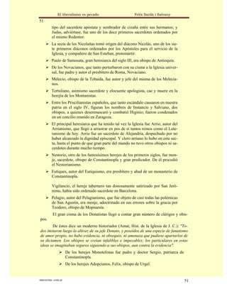 El liberalismo es pecado                       Felix Sardà i Salvany
51
          tipo del sacerdote apóstata y sembrador de cizaña entre sus hermanos; y
          Judas, adviértase, fue uno de los doce primeros sacerdotes ordenados por
          el mismo Redentor.
          La secta de los Nicolaítas tomó origen del diácono Nicolás, uno de los sie-
          te primeros diáconos ordenados por los Apóstoles para el servicio de la
          Iglesia, y compañero de San Esteban, protomártir.
          Paulo de Samosata, gran heresiarca del siglo III, era obispo de Antioquía.
          De los Novacianos, que tanto perturbaron con su cisma a la Iglesia univer-
          sal, fue padre y autor el presbítero de Roma, Novaciano.
          Melecio, obispo de la Tebaida, fue autor y jefe del misma de los Melecia-
          nos.
          Tertuliano, asimismo sacerdote y elocuente apologista, cae y muere en la
          herejía de los Montanistas.
          Entre los Priscilianistas españoles, que tanto escándalo causaron en nuestra
          patria en el siglo IV, figuran los nombres de Instancio y Salviano, dos
          obispos, a quienes desenmascaró y combatió Higinio; fueron condenados
          en un concilio reunido en Zaragoza.
          El principal heresiarca que ha tenido tal vez la Iglesia fue Arrio, autor del
          Arrianismo, que llegó a arrastrar en pos de sí tantos reinos como el Lute-
          ranismo de hoy. Arrio fue un sacerdote de Alejandría, despechado por no
          haber alcanzado la dignidad episcopal. Y clero arriano lo hubo en esta sec-
          ta, hasta el punto de que gran parte del mundo no tuvo otros obispos ni sa-
          cerdotes durante mucho tiempo.
          Nestorio, otro de los famosísimos herejes de los primeros siglos, fue mon-
          je, sacerdote, obispo de Constantinopla y gran predicador. De él procedió
          el Nestorianismo.
          Eutiques, autor del Eutiquismo, era presbítero y abad de un monasterio de
          Constantinopla.

          Vigilancio, el hereje tabernero tan donosamente satirizado por San Jeró-
          nimo, había sido ordenado sacerdote en Barcelona.
          Pelagio, autor del Pelagianismo, que fue objeto de casi todas las polémicas
          de San Agustín, era monje, adoctrinado en sus errores sobre la gracia por
          Teodoro, obispo de Mopsuesta.
           El gran cisma de los Donatistas llegó a contar gran número de clérigos y obis-
pos.
       De éstos dice un moderno historiador (Amat, Hist. de la Iglesia de J. C.): "To-
dos imitaron luego la altivez de su jefe Donato, y poseídos de una especie de fanatismo
de amor propio, no hubo evidencia, ni obsequio, ni amenaza que pudiese apartarlos de
su dictamen. Los obispos se creían infalibles e impecables; los particulares en estas
ideas se imaginaban seguros siguiendo a sus obispos, aun contra la evidencia".
                      De los herejes Monotelistas fue padre y doctor Sergio, patriarca de
                      Constantinopla.
                      De los herejes Adopcianos, Felix, obispo de Urgel.


statveritas .com.ar                                                                         51
 