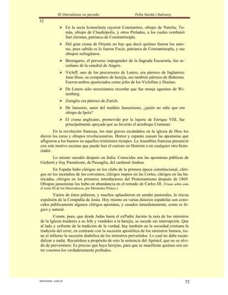 El liberalismo es pecado                        Felix Sardà i Salvany
52
                      En la secta Iconoclasta cayeron Constantino, obispo de Natolia; To-
                      más, obispo de Claudiópolis, y otros Prelados, a los cuales combatió
                      Sari (lerman, patriarca de Constantinopla.
                      Del gran cisma de Oriente no hay que decir quiénes fueron los auto-
                      res, pues sabido es lo fueron Focio, patriarca de Constantinopla, y sus
                      obispos sufragáneos.
                      Berengario, el perverso impugnador de la Sagrada Eucaristía, fue ar-
                      cediano de la catedral de Angers.
                      Vicleff, uno de los precursores de Lutero, era párroco de Inglaterra;
                      Juan Huss, su compañero de herejía, era también párroco de Bohemia.
                      Fueron ambos ajusticiados como jefes de los Viclefitas y Husitas.
                      De Lutero sólo necesitamos recordar que fue monje agustino de Wi-
                      temberg.
                      Zuinglio era párroco de Zurich.
                      De Jansenio, autor del maldito Jansenismo, ¿quién no sabe que era
                      obispo de Iprés?
                      El cisma anglicano, promovido por la lujuria de Enrique VIII, fue
                      principalmente apoyado por su favorito el arzobispo Crammer.
         En la revolución francesa, los más graves escándalos en la iglesia de Dios los
dieron los curas y obispos revolucionarios. Horror y espanto causan las apostasías que
afligieron a los buenos en aquellos tristísimos tiempos. La Asamblea francesa presenció
con este motivo escenas que puede leer el curioso en Henrion o en cualquier otro histo-
riador .
       Lo mismo sucedió después en Italia. Conocidas son las apostasías públicas de
Gioberti y fray Pantaleone, de Passaglia, del cardenal Andrea.
       En España hubo clérigos en los clubs de la primera época constitucional, cléri-
gos en los incendios de los conventos, clérigos impíos en las Cortes, clérigos en las ba-
rricadas, clérigos en los primeros introductores del Protestantismo después de 1869.
Obispos jansenistas los hubo en abundancia en el reinado de Carlos III. (Véase sobre esto
el tomo III de los Heterodoxos, por Menéndez Pelayo.)
       Varios de éstos pidieron, y muchos aplaudieron en sendas pastorales, la inicua
expulsión de la Compañía de Jesús. Hoy mismo en varias diócesis españolas son cono-
cidos públicamente algunos clérigos apostatas, y casados inmediatamente, como es ló-
gico y natural.
        Conste, pues, que desde Judas hasta el exPadre Jacinto la raza de los ministros
de la Iglesia traidores a su Jefe y vendidos a la herejía, se sucede sin interrupción. Que
al lado y enfrente de la tradición de la verdad, hay también en la sociedad cristiana la
tradición del error; en contraste con la sucesión apostólica de los ministros buenos, tie-
ne el infierno la sucesión diabólica de los ministros pervertidos. Lo cual no debe escan-
dalizar a nadie. Recuérdese a propósito de esto la sentencia del Apóstol, que no se olvi-
dó de prevenirnos: Es preciso que haya herejías, para que se manifieste quiénes son en-
tre vosotros los verdaderamente probados.




statveritas .com.ar                                                                             52
 