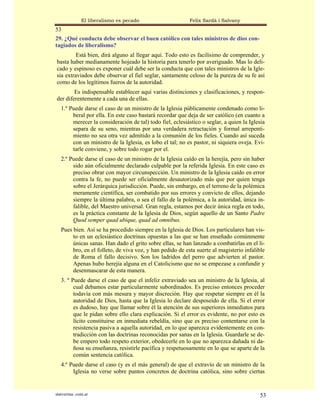 El liberalismo es pecado                    Felix Sardà i Salvany
53
29. ¿Qué conducta debe observar el buen católico con tales ministros de dios con-
tagiados de liberalismo?
         Está bien, dirá alguno al llegar aquí. Todo esto es facilísimo de comprender, y
basta haber medianamente hojeado la historia para tenerlo por averiguado. Mas lo deli-
cado y espinoso es exponer cuál debe ser la conducta que con tales ministros de la Igle-
sia extraviados debe observar el fiel seglar, santamente celoso de la pureza de su fe así
como de los legítimos fueros de la autoridad.
        Es indispensable establecer aquí varias distinciones y clasificaciones, y respon-
der diferentemente a cada una de ellas.
   1.º Puede darse el caso de un ministro de la Iglesia públicamente condenado como li-
        beral por ella. En este caso bastará recordar que deja de ser católico (en cuanto a
        merecer la consideración de tal) todo fiel, eclesiástico o seglar, a quien la Iglesia
        separa de su seno, mientras por una verdadera retractación y formal arrepenti-
        miento no sea otra vez admitido a la comunión de los fieles. Cuando así suceda
        con un ministro de la Iglesia, es lobo el tal; no es pastor, ni siquiera oveja. Evi-
        tarle conviene, y sobre todo rogar por el.
   2.º Puede darse el caso de un ministro de la Iglesia caído en la herejía, pero sin haber
        sido aún oficialmente declarado culpable por la referida Iglesia. En este caso es
        preciso obrar con mayor circunspección. Un ministro de la Iglesia caído en error
        contra la fe, no puede ser oficialmente desautorizado más que por quien tenga
        sobre el Jerárquica jurisdicción. Puede, sin embargo, en el terreno de la polémica
        meramente científica, ser combatido por sus errores y convicto de ellos, dejando
        siempre la última palabra, o sea el fallo de la polémica, a la autoridad, única in-
        falible, del Maestro universal. Gran regla, estamos por decir única regla en todo,
        es la práctica constante de la Iglesia de Dios, según aquello de un Santo Padre
        Quod semper quad ubique, quad ad omnibus.
   Pues bien. Así se ha procedido siempre en la Iglesia de Dios. Los particulares han vis-
        to en un eclesiástico doctrinas opuestas a las que se han enseñado comúnmente
        únicas sanas. Han dado el grito sobre ellas, se han lanzado a combatirlas en el li-
        bro, en el folleto, de viva voz, y han pedido de esta suerte al magisterio infalible
        de Roma el fallo decisivo. Son los ladridos del perro que advierten al pastor.
        Apenas hubo herejía alguna en el Catolicismo que no se empezase a confundir y
        desenmascarar de esta manera.
   3. º Puede darse el caso de que el infeliz extraviado sea un ministro de la Iglesia, al
         cual debamos estar particularmente subordinados. Es preciso entonces proceder
         todavía con más mesura y mayor discreción. Hay que respetar siempre en él la
         autoridad de Dios, hasta que la Iglesia lo declare desposeído de ella. Si el error
         es dudoso, hay que llamar sobre él la atención de sus superiores inmediatos para
         que le pidan sobre ello clara explicación. Si el error es evidente, no por esto es
         lícito constituirse en inmediata rebeldía, sino que es preciso contentarse con la
         resistencia pasiva a aquella autoridad, en lo que aparezca evidentemente en con-
         tradicción con las doctrinas reconocidas por sanas en la Iglesia. Guardarle se de-
         be empero todo respeto exterior, obedecerle en lo que no aparezca dañada ni da-
         ñosa su enseñanza, resistirle pacífica y respetuosamente en lo que se aparte de la
         común sentencia católica.
   4.º Puede darse el caso (y es el más general) de que el extravío de un ministro de la
        Iglesia no verse sobre puntos concretos de doctrina católica, sino sobre ciertas


statveritas .com.ar                                                                       53
 