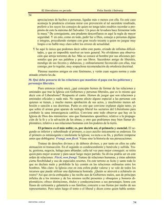 El liberalismo es pecado                    Felix Sardà i Salvany
54
          apreciaciones de hechos o personas, ligadas más o menos con ella. En este caso
          aconseja la prudencia cristiana mirar con prevención al tal sacerdote resabiado,
          preferir a los suyos los consejos de quien no tenga tales resabios recordar a pro-
          pósito de esto la máxima del Salvador: Un poco de levadura hace fermentar toda
          la masa." De consiguiente, una prudente desconfianza es aquí la regla de mayor
          seguridad. Y en esto, como en todo, pedir luz a Dios, consejo a personas dignas
          e íntegras, procediendo siempre con gran recelo tocante a quien no juegue muy
          limpio o no hable muy claro sobre los errores de actualidad.
     Y he aquí lo único que podemos decir sobre este punto, erizado de infinitas dificul-
        tades, y que es imposible resolver en tesis general. No olvidemos una observa-
        ción que arroja torrentes de luz. Más se conoce al hombre por sus aficiones per-
        sonales que por sus palabras y por sus libros. Sacerdotes amigo de liberales,
        mendigo de sus favores y alabanzas, y ordinariamente favorecido con ellas, trae
        consigo, por lo regular, muy sospechosa recomendación de ortodoxia doctrinal.
       Párense nuestros amigos en este fenómeno, y verán cuan segura norma y cuán
atinado criterio les da.
30. Qué debe pensarse de las relaciones que mantiene el papa con los gobiernos y
personajes liberales.
        Pues entonces (salta uno), ¿qué concepto hemos de formar de las relaciones y
amistades que trae la Iglesia con Gobiernos y personas liberales, que es lo mismo que
decir con el Liberalismo? Respuesta al canto. Hemos de juzgar que son relaciones y
amistades oficiales y nada más. No supone afecto alguno especial a las personas con
quienes se tienen, y mucho menos aprobación de sus actos, y muchísimo menos ad-
hesión o sanción a sus doctrinas. Punto es este que conviene explanar algún tanto, ya
que sobre él arman gran aparato de teología liberal los sectarios del Liberalismo para
combatir la sana intransigencia católica. Conviene ante todo observar que hay en la
Iglesia de Dios dos ministerios: uno que llamaremos apostólico, relativo a la propaga-
ción de la fe y a la salvación de las almas; y otro que podríamos muy bien llamar di-
plomático, relativo a sus relaciones humanas con los poderes de la tierra.
       El primero es el más noble; es, por decirlo así, el primario y esencial. El se-
gundo es inferior y subordinado al primero, a cuyo auxilio únicamente se endereza. En
el primero es intransigente e intolerante la Iglesia; va recta a su fin, y prefiere romperse
antes que doblegarse: Frangi, non flecti. Véase sino la historia de sus persecuciones.
        Tratase de derechos divinos y de deberes divinos, y por tanto en ellos no cabe
atenuación ni transacción. En el segundo es condescendiente y benévola y sufrida. Tra-
ta, gestiona, negocia, halaga para ablandar; calla tal vez para mejor conseguir; se retira
quizá para mejor avanzar y para sacar luego mejor partido. Su divisa podría ser en este
orden de relaciones: Flecti, non frangi. Tratase de relaciones humanas, y éstas admiten
cierta flexibilidad y uso de especiales resortes. En este terreno es lícito y santo todo lo
que no declara malo y prohibido la ley común en las relaciones ordinarias entre los
hombres. Más claro: la Iglesia cree en esta esfera poder valerse y se vale de todos los
recursos que puede utilizar una diplomacia honrada. ¿Quién se atreverá a echárselo en
rostro? Así que envía embajadas y las recibe aun de Gobiernos malos, aun de príncipes
infieles da a los mismos y de los mismos recibe presentes y obsequios y honores di-
plomáticos; ofrece distinciones, títulos y condecoraciones a sus personajes; honra con
frases de cortesanía y galantería a sus familias; concurre a sus fiestas por medio de sus
representantes. Pero salen luego el tonto o el liberal y dicen como quien habla senten-



statveritas .com.ar                                                                       54
 