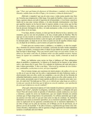 El liberalismo es pecado                   Felix Sardà i Salvany
55
cias: " Pues ¿por qué hemos de aborrecer al Liberalismo y combatir a los Gobiernos
liberales, cuando trata con ellos el Papa, y los reconoce y colma de distinciones?"
        ¡Malvado o majadero! que una de estas cosas o todas juntas puedes muy bien
ser. Escucha una comparación y falla luego. Eres padre de familia y tienes cuatro o seis
hijas, a quienes educas con todo el rigorismo de la honestidad, y viven frente o pared en
medio de tu casa unas vecinas infames, y tú estás diciendo continuamente a tus hijas
que aquellas mujeres no las han de tratar ni siquiera saludar, ni aun mirar; que las han
de considerar como malas y perversas; que han de aborrecer su conducta e ideas; que
han de procurar distinguirse de ellas y en nada asemejarse a ellas, ni en sus dichos, ni
en sus obras, ni en sus trajes.
        Y tus hijas, dóciles y buenas, es claro que han de observar tu ley y atenerse a tus
mandatos, que no son sino de prudente y de muy avisado padre de familias. Mas he
aquí que en una ocasión se suscitan cuestiones en la vecindad sobre puntos comunes a
ella, sobre confrontación de límites o paso de aguas, por ejemplo; y se hace preciso que
tú, honrado padre, sin dejar de ser tal, trates en junta con una de aquellas infames muje-
res, sin dejar de ser infames, o por lo menos con quien las represente.
        Y tenéis para eso vuestros tratos y cabildeos, y os habláis y os dais los cumpli-
dos y fórmulas de cortesía usuales en sociedad, y procuráis de todos modos entenderos
y llegar a un acuerdo y avenencia sobre el objeto en que habéis de convenir. ¿Hablarán
bien tus hijas si dicen luego: "Pues que nuestro padre trata con esas malas vecinas, no
deben ser tan malas como dice él; podemos tratar con ellas también nosotros; buenas
hemos de reputar sus costumbres; modestos sus trajes, loable y honrado su modo de
vivir”
       Dime, ¿no hablarían como necias tus hijas si hablasen así? Pues apliquemos
ahora la parábola o comparación. La Iglesia es la familia de los buenos (o que deben
serlo y que desea ella lo sean). Pero vive rodeada de Gobiernos del todo perversos o
más o menos pervertidos. Y dice a sus hijos: "Aborreced las máximas de esos Gobier-
nos; combatidlos; su doctrina es error, sus leyes iniquidad."
        Pero al mismo tiempo, por cuestiones de interés propio o de ambos a la vez, se
ve ella en el caso de tratar con los jefes o representantes de tales Gobiernos malos, y
efectivamente trata con ellos, recibe sus cumplidos y usa con ellos de las fórmulas de
urbanidad diplomática usuales en todos los países; pacta con ellos sobre asuntos de in-
terés común, procurando sacar el mejor partido posible de su situación entre tales veci-
nos. ¿Es malo esto? Sin duda que no. Pero ¿no es ridículo que salga luego un católico y
lo tome por sanción de doctrinas que la Iglesia no cesa de condenar, y por aprobación
de actos que la Iglesia no cesa de combatir?
         ¡Pues qué! ¿Sanciona la Iglesia el Corán tratando de potencia a potencia con los
sectarios del Corán? ¿Aprueba la poligamia, recibiendo regalos y embajadas del gran
Turco? Pues del mismo modo no aprueba el Liberalismo cuando condecora a sus reyes
o ministros, cuando les envía sus bendiciones, que son simples fórmulas de cortesía
cristiana que el Papa otorga hasta a los protestantes. Es sofístico pretender que la Igle-
sia autorice con tales actos lo que por otros actos no deja de condenar. Su ministerio
diplomático no anula su ministerio apostólico; en su ministerio apostólico debe, sí, bus-
carse la explicación de las aparentes contradicciones de su ministerio diplomático. Y
así obra el Papa con los jefes de naciones, así el Obispo con los de provincias, así el
párroco con los de localidad. Y Se sabe el alcance y significación que tienen estas rela-
ciones oficiales y diplomáticas. Sólo lo ignoran (o fingen ignorarlo) los malaventurados
sectarios o resabiados del error liberal.


statveritas .com.ar                                                                     55
 