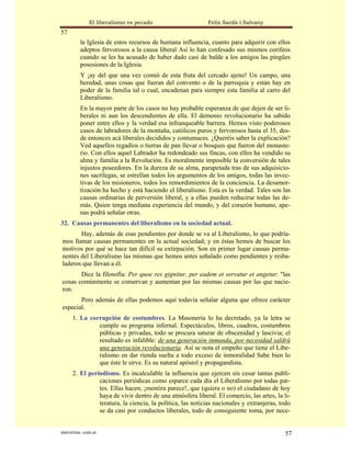 El liberalismo es pecado                     Felix Sardà i Salvany
57
          la Iglesia de estos recursos de humana influencia, cuanto para adquirir con ellos
          adeptos fervorosos a la causa liberal Así lo han confesado sus mismos corifeos
          cuando se les ha acusado de haber dado casi de balde a los amigos las pingües
          posesiones de la Iglesia.
          Y ¡ay del que una vez comió de esta fruta del cercado ajeno! Un campo, una
          heredad, unas cosas que fueran del convento o de la parroquia y están hay en
          poder de la familia tal o cual, encadenan para siempre esta familia al carro del
          Liberalismo.
          En la mayor parte de los casos no hay probable esperanza de que dejen de ser li-
          berales ni aun los descendientes de ella. El demonio revolucionario ha sabido
          poner entre ellos y la verdad esa infranqueable barrera. Hemos visto poderosos
          casos de labradores de la montaña, católicos puros y fervorosos hasta el 35, des-
          de entonces acá liberales decididos y contumaces. ¿Queréis saber la explicación?
          Ved aquellos regadíos o tierras de pan llevar o bosques que fueron del monaste-
          rio. Con ellos aquel Labrador ha redondeado sus fincas, con ellos ha vendido su
          alma y familia a la Revolución. Es moralmente imposible la conversión de tales
          injustos poseedores. En la dureza de su alma, parapetada tras de sus adquisicio-
          nes sacrílegas, se estrellan todos los argumentos de los amigos, todas las invec-
          tivas de los misioneros, todos los remordimientos de la conciencia. La desamor-
          tización ha hecho y está haciendo el liberalismo. Esta es la verdad. Tales son las
          causas ordinarias de perversión liberal, y a ellas pueden reducirse todas las de-
          más. Quien tenga mediana experiencia del mundo, y del corazón humano, ape-
          nas podrá señalar otras.
32. Causas permanentes del liberalismo en la sociedad actual.
       Hay, además de esas pendientes por donde se va al Liberalismo, lo que podría-
mos llamar causas permanentes en la actual sociedad; y en éstas hemos de buscar los
motivos por qué se hace tan difícil su extirpación. Son en primer lugar causas perma-
nentes del Liberalismo las mismas que hemos antes señalado como pendientes y resba-
laderos que llevan a él.
       Dice la filosofía: Per quoe res gignitur, per eadem et servatur et angetur: "las
cosas comúnmente se conservan y aumentan por las mismas causas por las que nacie-
ron.
       Pero además de ellas podemos aquí todavía señalar alguna que ofrece carácter
especial.
      1. La corrupción de costumbres. La Masonería lo ha decretado, ya la letra se
               cumple su programa infernal. Espectáculos, libros, cuadros, costumbres
               públicas y privadas, todo se procura saturar de obscenidad y lascivia; el
               resultado es infalible: de una generación inmunda, por necesidad saldrá
               una generación revolucionaria. Así se nota el empeño que tiene el Libe-
               ralismo en dar rienda suelta a todo exceso de inmoralidad Sabe bien lo
               que éste le sirve. Es su natural apóstol y propagandista.
      2. El periodismo. Es incalculable la influencia que ejercen sin cesar tantas publi-
                caciones periódicas como esparce cada día el Liberalismo por todas par-
                tes. Ellas hacen, ¡mentira parece!, que (quiera o no) el ciudadano de hoy
                haya de vivir dentro de una atmósfera liberal. El comercio, las artes, la li-
                teratura, la ciencia, la política, las noticias nacionales y extranjeras, todo
                se da casi por conductos liberales, todo de consiguiente toma, por nece-


statveritas .com.ar                                                                        57
 