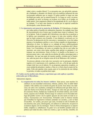 El liberalismo es pecado                           Felix Sardà i Salvany
58
                      sidad, color o resabio liberal. Y se encuentra uno, sin advertirlo, pensan-
                      do y hablando y obrando a lo liberal; tal es la maléfica influencia de este
                      envenenado ambiente que se respira. El pobre pueblo lo traga con más
                      facilidad que nadie, por su natural buena fe. Lo traga en verso, en prosa,
                      en grabado, en serio, en broma, en la plaza, en el taller, en el campo, en
                      todas partes. Este magisterio liberal se ha apoderado de él y no le deja ni
                      un instante. Y se hace más funesta su acción por la especial condición
                      del discípulo, como diremos ahora.
      3. La ignorancia casi general en materias de Religión. El Liberalismo, al rodear
                por todas partes al pueblo de embusteros maestros, ha cuidado muy bien
                de incomunicarle con el único que le podía hacer notar el embuste. Este
                es la Iglesia. Todo el empeño del Liberalismo cien años ha es paralizar a
                la Iglesia, que enmudezca, que no tenga a lo más sino carácter oficial,
                que no logre contacto con el pueblo. A eso obedeció (confesado por los
                liberales) la destrucción de los conventos y monasterios; a eso las trabas
                puestas a la enseñanza católica; a eso el tenaz empeño en desprestigiar y
                ridiculizar al clero. La Iglesia se ve rodeada de lazos artificiosamente
                discurridos para que en nada moleste la marcha avasalladora del Libera-
                lismo. Los Concordatos, tal como se cumplen hay día en casi todas las
                naciones, son como otras tantas argollas para apretar su garganta y en-
                torpecer sus movimientos. Entre el clero y el pueblo se ha puesto y se
                procura poner más y más cada día un abismo de adiós, preocupaciones y
                calumnias. Así que una parte de nuestro pueblo, cristiano por el bautis-
                mo, sabe tan poco de su religión como de la de Mahoma o de Confucio.
                       Se procura además evitar todo roce necesario con la parroquia, dándole
                      registro civil, matrimonio civil, sepultura civil, etc., a fin de que acabe de
                      romper todo lazo con la Iglesia. Es un programa separatista completo, en
                      cuya unidad de principios, medios y fines se ve bien clara la mano de Sa-
                      tanás. Cabe aún apuntar otras causas, pero ni la extensión de este trabajo
                      lo permite, ni todas se podrían decir aquí.
33. Cuáles son los medios más eficaces y oportunos que cabe aplicar a pueblos
señoreados por el liberalismo.
Indicaremos algunos.
 1.       La organización de todos los buenos católicos. Sean pocos, sean muchos los
             católicos en una localidad conózcanse, trátense, júntese. Hoy no debe haber
             ciudad o villa católica sin su núcleo de gente de acción. Esto atrae a los inde-
             cisos, da valor a los vacilantes, contrapesa la influencia del qué dirán, hace a
             cada uno fuerte con la fuerza de todos. Aunque no seáis más que una docena
             de corazones firmes, fundad una Academia de Juventud católica, una Confe-
             rencia, siquiera una Cofradía. Poneos luego en contacto con la Sociedad aná-
             loga del pueblo vecino o de la capital; apoyaos de esta suerte en toda la co-
             marca, Asociaciones con Asociaciones, formando como la famosa testuda
             que formaban los legionarios romanos juntando sus escudos, y esto os hará
             invencibles. Así unidos, por pocos que seáis, levantad en alto la bandera de
             una doctrina sana, pura, intransigente, sin embozos ni alteración, sin pacto ni
             avenencia alguna con los enemigos. Tiene la firma intransigencia su aspecto
             noble, simpático y caballeresco. Es grato ver a un hombre azotado como un
             peñasco por todas las alas y todos los vientos, y que se está fijo, inmoble, sin


statveritas .com.ar                                                                              58
 