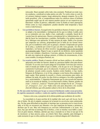 El liberalismo es pecado                     Felix Sardà i Salvany
59
               retroceder. Buen ejemplo sobre todo; ésta constante. Predicad con toda vues-
               tra conducta, y predicad en todas partes con allá. Ya veréis cómo os será fá-
               cil, primero imponer respeto, luego admiración, después simpatía. No os fal-
               tarán prosélitos. ¡Oh, si comprendiesen todos los católicos sanos el brillante
               apostolado seglar que de esta manera pueden ejercer en sus respectivas po-
               blaciones! Asidos al párroco, adheridos como la hiedra al muro parroquial,
               firmes como su viejo campanario. pueden desafiar toda tempestad y hacer
               rostro a toda borrasca.
 2.       Los periódicos buenos. Escoged entre los periódicos buenos el mejor y que mas
             se adapte a las necesidades e inteligencia de los que os rodean. Leedlo, pero
             no os contentéis con eso, dadlo a leer, explicadlo y contadlo, haced de él
             vuestra base de operaciones. Haceos corresponsal de su Administración, cui-
             dad de hacer las suscripciones y pedidos, facilitadles a los pobres menestra-
             les y labriegos esta operación, la más enojosa de todas. Dadlo a los jóvenes
             que empiezan sus carreras, proponédselo por lo bello de sus formas litera-
             rias, por su académico estilo, por su gracejo y donaire. Empezarán por gustar
             de la salsa, y acabarán por comer lo que con ella viene guisado. Así obra la
             impiedad, y así hemos de obrar nosotros. Un periódico sano es de necesidad
             en el presente siglo. Dígase lo que se quiera de sus defectos, nunca igualarán
             éstos a sus ventajas y beneficios. Conviene, además, favorecer la circulación
             de todo otro impreso de análogo carácter, el folleto de circunstancias, el dis-
             curso notable, la enérgica Pastoral, etc.
 3.       La escuela católica. Donde el maestro oficial sea buen católico y de confianza,
             apóyesele con todas las fuerzas; donde no, procúrese hablar claro para desau-
             torizarle. Es en este caso la peor plaga de la localidad. Conviene que conozca
             todo el mundo por diablo al que es diablo, a fin de que no se le entregue in-
             cautamente lo principal, que es la educación. Cuando así sea, búsquese modo
             de plantear escuela contra escuela, bandera contra bandera; si hay medio,
             búsquese de Religiosos; si no le hay, póngase a esta buena obra cualquier in-
             tegro seglar. Dese gratuita la escuela y a horas convenientes para todos; de
             mañana, de tarde, de noche; los días festivos atráigase a los niños regalándo-
             los y acariciándolos. Y dígaseles francamente que la otra escuela del maestro
             malo es la escuela de Satanás. Un revolucionario célebre, Danton, gritaba sin
             cesar: "¡Audacia! ¡Audacia!" Nuestro grito de siempre ha de ser: ¡Franque-
             za! ¡Franqueza! ¡Luz! ¡Luz! Nada como esto para ahuyentar a los avechu-
             chos del infierno, que sólo pueden seducir a favor de la obscuridad.
34. De una señal clarísima por la que se conocerá fácilmente cuáles cosas proceden
de espíritu sanamente católico y cuáles de espíritu resabiado o radicalmente liberal.
           Vamos a otra cosa, a propósito de la última palabra que acabamos de escribir.
        La oscuridad es el gran auxiliar de la maldad. Qui malo agit edit lucem, ha di-
cho el Señor. De ahí el empeño constante de la herejía en envolverse entre nebulosida-
des. No hay gran dificultad en descubrir al enemigo que se presenta con la visera levan-
tada, ni la hay en reconocer por liberales a los que empiezan de buenas a primeras a
declarar que lo son. Mas esta franqueza no conviene ordinariamente a la secta. Así,
pues, hay que adivinar al enemigo tras el disfraz, y éste es muchas veces hábil y caute-
loso en gran manera. Añádase, además que muy a menudo no es lince el ojo que lo ha
de reconocer; se hace preciso, pues, un criterio fácil, llano, popular, para distinguir a
cada momento lo que es obra católica de lo que es infernal añagaza del Liberalismo.


statveritas .com.ar                                                                        59
 