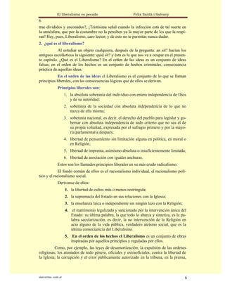 El liberalismo es pecado                          Felix Sardà i Salvany
6
trae divididos y enconados?, ¡Tristísima señal cuando la infección está de tal suerte en
la atmósfera, que por la costumbre no la perciben ya la mayor parte de los que la respi-
ran! Hay, pues, Liberalismo, caro lector; y de esto no te permitas nunca dudar.
2. ¿qué es el liberalismo?
            Al estudiar un objeto cualquiera, después de la pregunta: an sit? hacían los
antiguos escolásticos la siguiente: quid sit? y ésta es la que nos va a ocupar en el presen-
te capítulo. ¿Qué es el Liberalismo? En el orden de las ideas es un conjunto de ideas
falsas; en el orden de los hechos es un conjunto de hechos criminales, consecuencia
práctica de aquellas ideas.
            En el orden de las ideas el Liberalismo es el conjunto de lo que se llaman
principios liberales, con las consecuencias lógicas que de ellos se derivan.
               Principios liberales son:
                      1. la absoluta soberanía del individuo con entera independencia de Dios
                         y de su autoridad;
                      2. soberanía de la sociedad con absoluta independencia de lo que no
                         nazca de ella misma;
                      3. soberanía nacional, es decir, el derecho del pueblo para legislar y go-
                         bernar con absoluta independencia de todo criterio que no sea el de
                         su propia voluntad, expresada por el sufragio primero y por la mayo-
                         ría parlamentaria después;
                      4. libertad de pensamiento sin limitación alguna en política, en moral o
                         en Religión;
                      5. libertad de imprenta, asimismo absoluta o insuficientemente limitada;
                      6. libertad de asociación con iguales anchuras.
               Estos son los llamados principios liberales en su más crudo radicalismo.
             El fondo común de ellos es el racionalismo individual, el racionalismo polí-
tico y el racionalismo social.
               Derívanse de ellos:
                      1. la libertad de cultos más o menos restringida;
                      2. la supremacía del Estado en sus relaciones con la Iglesia;
                      3. la enseñanza laica o independiente sin ningún lazo con la Religión;
                      4.    el matrimonio legalizado y sancionado por la intervención única del
                           Estado: su última palabra, la que todo lo abarca y sintetiza, es la pa-
                           labra secularización, es decir, la no intervención de la Religión en
                           acto alguno de la vida pública, verdadero ateísmo social, que es la
                           última consecuencia del Liberalismo.
                      5.    En el orden de los hechos el Liberalismo es un conjunto de obras
                           inspiradas por aquellos principios y reguladas por ellos.
          Como, por ejemplo, las leyes de desamortización; la expulsión de las ordenes
religiosas; los atentados de todo género, oficiales y extraoficiales, contra la libertad de
la Iglesia; la corrupción y el error públicamente autorizado en la tribuna, en la prensa,



statveritas .com.ar                                                                              6
 