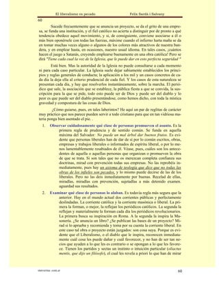 El liberalismo es pecado                    Felix Sardà i Salvany
60
        Sucede frecuentemente que se anuncia un proyecto, se da el grito de una empre-
sa, se funda una institución, y el fiel católico no acierta a distinguir por de pronto a qué
tendencia obedece aquel movimiento, y si, de consiguiente, conviene asociarse a él o
más bien oponérsele con todas las fuerzas, máxime cuando el infierno harta maña se da
en tomar muchas veces alguno o algunos de los colores más atractivos de nuestra ban-
dera, y en emplear hasta, en ocasiones, nuestro usual idioma. En tales casos, ¡cuántos
hacen el juego a Satanás, creyendo emplearse buenamente en una obra católica! Pero se
dirá "Tiene cada cual la voz de la Iglesia, que le puede dar en esto perfecta seguridad "
        Está bien. Mas la autoridad de la Iglesia no puede consultarse a cada momento
ni para cada caso particular. La Iglesia suele dejar sabiamente establecidos los princi-
pios y reglas generales de conducta; la aplicación a los mil y un casos concretos de ca-
da día la deja ella al criterio prudencial de cada fiel. Y los casos de esta naturaleza se
presentan cada día, y hay que resolverlos instantáneamente, sobre la marcha. El perió-
dico que sale, la asociación que se establece, la pública fiesta a que se convida, la sus-
cripción para la que se pide, todo esto puede ser de Dios y puede ser del diablo y lo
peor es que puede ser del diablo presentándose, como hemos dicho, con toda la mística
gravedad y compostura de las cosas de Dios.
        ¿Cómo guiarse, pues, en tales laberintos? He aquí un par de reglitas de carácter
muy práctico que nos parece pueden servir a todo cristiano para que en tan vidriosa ma-
teria ponga bien asentado el pie. .
     1.   Observar cuidadosamente qué clase de personas promueven el asunto. Es la
              primera regla de prudencia y de sentido común. Se funda en aquella
              máxima del Salvador: No puede un mal árbol dar buenos frutos. Es evi-
              dente que personas liberales han de dar de sí por lo común escritos, obras,
              empresas y trabajos liberales o informados de espíritu liberal, o por lo me-
              nos lamentablemente resabiados de él. Véase, pues, cuáles son los antece-
              dentes de aquella o aquellas personas que organizan o promueven la obra
              de que se trata. Si son tales que no os merezcan completa confianza sus
              doctrinas, mirad con prevención todas sus empresas. No las reprobéis in-
              mediatamente, pues hay un axioma de teología que dice que no todas las
              obras de los infieles son pecados, y lo mismo puede decirse de las de los
              liberales. Pero no las deis inmediatamente por buenas. Recelad de ellas,
              miradlas, miradlas con prevención, sujetadlas a más detenido examen.
              aguardad sus resultados.
     2.   Examinar qué clase de personas lo alaban. Es todavía regla más segura que la
              anterior. Hay en el mundo actual dos corrientes públicas y perfectamente
              deslindadas. La corriente católica y la corriente masónica o liberal. La pri-
              mera la forman, o mejor, la reflejan los periódicos católicos. La segunda la
              reflejan y materialmente la forman cada día los periódicos revolucionarios.
              La primera busca su inspiración en Roma. A la segunda la inspira la Ma-
              sonería. ¿Se anuncia un libro? ¿Se publican las bases de un proyecto? Mi-
              rad si lo aprueba y recomienda y toma por su cuenta la corriente liberal. En
              este caso tal obra o proyecto están juzgados: son cosa suya. Porque es evi-
              dente que el Liberalismo, o el diablo que le inspira, reconocen inmediata-
              mente cuál cosa les puede dañar y cuál favorecer, y no han de ser tan ne-
              cios que ayuden a lo que les es contrario o se opongan a lo que les favore-
              ce. Tienen los partidos y sectas un instinto o intuición particular (oliactus
              mentis, que dijo un filósofo), el cual les revela a priori lo que han de mirar



statveritas .com.ar                                                                       60
 