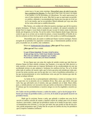 El liberalismo es pecado                       Felix Sardà i Salvany
61
                  como suyo y lo que como enemigo. Desconfiad, pues, de todo lo que ala-
                  ban y ponderan los liberales. Es claro que le han visto a la cosa o su origen
                  o sus medios o su fin favorables al Liberalismo. No suele equivocarse en
                  esto el claro instinto de la secta. Más fácil es que se equivoque un periódi-
                  co católico, alabando y recomendando por buena una cosa que en sí tal vez
                  no lo sea mucho, que no un periódico liberal alabando por suya una obra
                  de las varias sobre que se entable discusión.
            Más fiamos, a la verdad, del olfato de nuestros enemigos que del de nuestros
propios hermanos. Al bueno, ciertos escrúpulos de caridad y de natural costumbre de
pensar bien le ciegan a veces hasta el punto de que vea por lo menos sanas intenciones
donde, por desgracia, no las hay. No así los malos. Estos disparan desde luego, bala rasa
contra lo que no se aviene con su modo de pensar, y tocan incansables el bombo de to-
dos los reclamos en favor de lo que por un lado u otro ayuda a su maléfica propaganda.
            Desconfiad, pues, de cuanto os alaben por bueno vuestros enemigos. Hemos
recogido de un periódico los siguientes verismos que, si literariamente podrían ser me-
jores, no pueden ser, en cambio, más verdaderos.
               Dicen así, hablando del Liberalismo: ¿Dice que sí? Pues mentira.
               ¿Dice que no? Pues verdad.

               Lo que él llama iniquidad, Tú como virtud lo miras:
               Al que persiga con ira, Tenle tú por hombre honrado;
               Mas evita con cuidado a cualquiera que el alabe;
               Si esto haces, cuanto cabe ya le tienes estudiado.

            Se nos figura que con estas dos reglas de sentido común que más bien po-
dríamos llamar de buen sentido cristiano, hay bastante, si no para dar fallo decisivo a
toda cuestión, al menos para no tropezar fácilmente en las escabrosidades de este tan
accidentado terreno en que andamos y luchamos los católicos de hoy. No se le olvide
sobre todo al católico de nuestro siglo, que la tierra que pisa está minada por todas par-
tes por las sectas secretas, que son las que dan voz y tono a la polémica anticatólica, y a
las que inconscientemente se sirve muchísimas veces aun por los mismos que más de-
testan su trabajo infernal.
            La lucha de hoy es principalmente subterránea y contra un enemigo invisi-
ble, que rara vez se presenta con su verdadera divisa. Hay, pues, que olerle, más que
verle: hay que adivinarlo con el instinto, más que señalarle con el dedo. Buen olfato,
pues, y sentido práctico son necesarios más que sutiles cavilaciones y laboriosas teorías.
El anteojo que les recomendamos a nuestros amigos no nos ha engañado a nosotros ja-
más.
35. Cuáles son los periódicos buenos y cuáles los malos, y qué se ha de juzgar de lo
bueno que tenga un periódico malo, y, al revés, de lo malo en qué puede incurrir un
periódico bueno.
        Dado que la corriente, buena o mala, que aplaude o condena una cosa, ha de
servirle al católico sencillo de común y familiar criterio de verdad, para vivir al menos
receloso y prevenido; y dada que los periódicos suelen ser el medio en que más y mejor
se transparenta esta corriente, y a los que, por tanto, hay que acudir en más de una oca-
sión, puede preguntarse aquí ¿Cuales han de ser para un católico de hoy los periódicos
que le inspiren verdadera confianza?


statveritas .com.ar                                                                          61
 