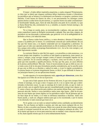 El liberalismo es pecado                  Felix Sardà i Salvany
62
        O mejor: ¿Cuáles deben inspirarles poquísima, y cuales ninguna? Primeramente,
es claro (per se patet) que ninguna confianza deben inspirarnos tocante a Liberalismo
los periódicos que se honran (o se deshonran) con llamarse a sí propios y portarse como
liberales. Como hemos de fiarnos de ellos, si son precisamente los enemigos contra
quienes hemos a todas horas de prevenirnos, y a quienes hemos de andar constantemen-
te hostilizando! Queda, pues, fuera de toda discusión esta parte de la consulta. Lo que
se llama liberal hoy día, ciertamente lo es; y siéndolo, es nuestro formal enemigo y de
la Iglesia de Dios.
       No se tenga en cuenta, pues, su recomendación o aplauso, más que para mirar
como sospechoso cuanto en Religión recomienda y aplauda. Hay una clase, empero, de
periódicos no tan descarada y pronunciada, que gusta de vivir en la ambigüedad de in-
definidos colores y de indecisas tintas.
        Que se llama a todas horas católica, y a ratos abomina y detesta el Liberalismo,
cuanto a la palabra por lo menos. Es comúnmente conocida por católicoliberal. De esa
hay que fiar menos aun, y no dejarse sorprender por sus mojigaterías y pietismos. Es
seguro que en todo caso apurado predominará en ella la tendencia liberal sobre la cató-
lica, aunque entre ambas se proponga fraternalmente vivir. Así se ha visto siempre y así
debe lógicamente suceder.
        La corriente liberal es más fácil de seguir, y en prosélitos es más numerosa, y es
al amor propio más simpática. La católica es más áspera en apariencia, tiene menos se-
cuaces y amigos, exige navegar siempre contra el natural corrompido impulso de las
ideas y pasiones. En un corazón ambiguo y vacilante, como son los tales, es, pues, re-
gular que ésta sucumba y aquélla prevalezca. No hay que fiar, pues, en casos difíciles
de la prensa católicoliberal. Más aún. Tiene el inconveniente de que su fallo no nos sir-
ve tanto como el de la otra para formularnos prueba contradictoria, por la sencilla razón
de que este su fallo no es absoluto y radical en nada, y sí por lo regular acomodaticio.
La prensa buena es la prensa íntegramente buena, es decir, la que defiende lo bueno en
sus principios buenos y en sus aplicaciones buenas.
       La más opuesta a lo reconocidamente malo, opposita per diametrum, como dice
San Ignacio en el libro de oro de sus Ejercicios.
        La que está al lado opuesto de las fronteras del error, la que mira siempre frente
a frente al enemigo, no la que a ratos vivaquea con él, o no se opone más que a deter-
minadas evoluciones suyas. La que es enemiga de lo malo en todo, ya que lo malo es
malo en todo, aun en aquello bueno que por casualidad puede consigo traer alguna vez.
Y vamos a hacer una observación para explicar esta nuestra última frase, que a muchos
parecerá atrevida. Suelen a veces periódicos malos tener algo bueno. ¿Qué ha de pen-
sarse de esto bueno que tienen alguna vez los periódicos malos? Ha de pensarse que no
les hace dejar de ser malos, si es mala su intrínseca naturaleza o doctrina. Antes esto
bueno puede, y suele ser, añagaza satánica para que se les recomiende, o por lo menos
se les disimule, lo malo esencial que traen en sí.
        No le quitan a un ser malo su natural maldad ciertas cualidades accidentalmente
buenas. No son buenos un ladrón o asesino, por más que recen cualquier día un Ave
María o le den a un pobre una limosna. Malos son a pesar de estas obras buenas, porque
es malo el conjunto esencial de sus actos. Es mala la tendencia ordinaria de ellos. Y si
de lo bueno que hacen se sirven para autorizar más su maldad, viene a hacerse malo por
su fin, hasta aquello mismo que en sí sería ordinariamente bueno.




statveritas .com.ar                                                                     62
 