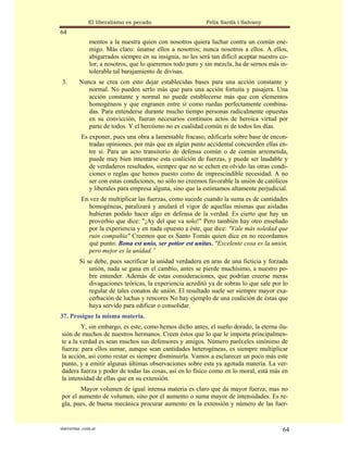 El liberalismo es pecado                      Felix Sardà i Salvany
64
               mentos a la nuestra quien con nosotros quiera luchar contra un común ene-
               migo. Más claro: únanse ellos a nosotros; nunca nosotros a ellos. A ellos,
               abigarrados siempre en su insignia, no les será tan difícil aceptar nuestro co-
               lor; a nosotros, que lo queremos todo puro y sin mezcla, ha de sernos más in-
               tolerable tal barajamiento de divisas.
 3.       Nunca se crea con esto dejar establecidas bases para una acción constante y
             normal. No pueden serlo más que para una acción fortuita y pasajera. Una
             acción constante y normal no puede establecerse más que con elementos
             homogéneos y que engranen entre sí como ruedas perfectamente combina-
             das. Para entenderse durante mucho tiempo personas radicalmente opuestas
             en su convicción, fueran necesarios continuos actos de heroica virtud por
             parte de todos. Y el heroísmo no es cualidad común ni de todos los días.
           Es exponer, pues una obra a lamentable fracaso, edificarla sobre base de encon-
              tradas opiniones, por más que en algún punto accidental concuerden ellas en-
              tre sí. Para un acto transitorio de defensa común o de común arremetida,
              puede muy bien intentarse esta coalición de fuerzas, y puede ser laudable y
              de verdaderos resultados, siempre que no se echen en olvido las otras condi-
              ciones o reglas que hemos puesto como de imprescindible necesidad. A no
              ser con estas condiciones, no sólo no creemos favorable la unión de católicos
              y liberales para empresa alguna, sino que la estimamos altamente perjudicial.
           En vez de multiplicar las fuerzas, como sucede cuando la suma es de cantidades
              homogéneas, paralizará y anulará el vigor de aquellas mismas que aisladas
              hubieran podido hacer algo en defensa de la verdad. Es cierto que hay un
              proverbio que dice: "¡Ay del que va solo!" Pero también hay otro enseñado
              por la experiencia y en nada opuesto a éste, que dice: "Vale más soledad que
              ruin compañía" Creemos que es Santo Tomás quien dice en no recordamos
              qué punto: Bona est unio, ser potior est unitas. "Excelente cosa es la unión,
              pero mejor es la unidad.”
          Si se debe, pues sacrificar la unidad verdadera en aras de una ficticia y forzada
              unión, nada se gana en el cambio, antes se pierde muchísimo, a nuestro po-
              bre entender. Además de estas consideraciones, que podrían creerse meras
              divagaciones teóricas, la experiencia acreditó ya de sobras lo que sale por lo
              regular de tales conatos de unión. El resultado suele ser siempre mayor exa-
              cerbación de luchas y rencores No hay ejemplo de una coalición de éstas que
              haya servido para edificar o consolidar.
37. Prosigue la misma materia.
        Y, sin embargo, es este, como hemos dicho antes, el sueño dorado, la eterna ilu-
sión de muchos de nuestros hermanos. Creen éstos que lo que le importa principalmen-
te a la verdad es sean muchos sus defensores y amigos. Número paréceles sinónimo de
fuerza: para ellos sumar, aunque sean cantidades heterogéneas, es siempre multiplicar
la acción, así como restar es siempre disminuirla. Vamos a esclarecer un poco más este
punto, y a emitir algunas últimas observaciones sobre esta ya agotada materia. La ver-
dadera fuerza y poder de todas las cosas, así en lo físico como en lo moral, está más en
la intensidad de ellas que en su extensión.
        Mayor volumen de igual intensa materia es claro que da mayor fuerza; mas no
por el aumento de volumen, sino por el aumento o suma mayor de intensidades. Es re-
gla, pues, de buena mecánica procurar aumento en la extensión y número de las fuer-


statveritas .com.ar                                                                         64
 