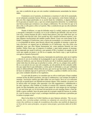 El liberalismo es pecado                   Felix Sardà i Salvany
65
zas, más a condición de que con esto resulten verdaderamente aumentadas las intensi-
dades.
        Contentarse con el aumento, sin detenerse a examinar el valor de lo aumentado,
es no solamente acumular fuerzas ficticias, sí que exponerse, como hemos indicado, a
que con ellas salgan paralizadas en su acción hasta las verdaderas, si algunas hubiere.
Es lo que pasa en nuestro caso, y que nos costará poquísimo demostrar. La verdad tiene
una fuerza propia que comunica a sus amigos y defensores. No son éstos los que se la
dan a ella; es ella quien a ellos se la presto. Mas a condición de que sea ella realmente
la defendida.
        Donde el defensor, so capa de defender mejor la verdad, empieza por mutilarla
y encogerla o atenuarla a su antojo, no es ya tal verdad lo que defiende, sino una inven-
ción suya, criatura humana de más o menos buen parecer, pero que nada tiene que ver
con aquella otra hija del cielo. Esto sucede hoy día a muchos hermanos nuestros, vícti-
mas (algunos inconscientes) del maldito resabio liberal. Creen con cierta buena fe de-
fender y propagar el Catolicismo; pero a fuerza de acomodarlo a su estrechez de miras
y a su poquedad de ánimo, para hacerlo (dicen) más aceptable al enemigo a quien de-
sean convencer, no reparan que no defienden ya el Catolicismo, sino una cierta cosa
particular suya, que ellos llaman buenamente así, como pudieran llamarla con otro
nombre. Pobres ilusos que, al empezar el combate, y para mejor ganarse al enemigo,
han empezado por mojar la pólvora y por quitarle el filo y la punta a la espada, sin ad-
vertir que espada sin punta y sin filo no es espada, sino hierro viejo, y que la pólvora
con agua no lanzará el proyectil.
        Sus periódicos, libros y discursos, barnizados de catolicismo, pero sin el espíritu
y vida de él, son en el combate de la propaganda lo que la espada de Bernardo y la ca-
rabina de Ambrosio, que tan famosas ha hecho por ahí el modismo popular para repre-
sentar toda clase de armas que no pinchan ni cortan. ¡Ah! no, no, amigos míos; preferi-
ble es a un ejército de esos una solo compañía, un solo pelotón de bien armados solda-
dos que sepan bien lo que defienden y contra quién lo defienden y con qué verdaderas
armas lo deben defender. Denos Dios de esos, que son los que han hecho siempre y han
de hacer en adelante algo por la gloria de su Nombre, y quédese el diablo con los otros,
que como verdadero desecho se los regalamos.
         Lo cual sube de punto si se considera que no sólo es inútil para el buen combate
cristiano tal haz de falsos auxiliares, sino que es embarazosa y casi siempre favorable al
enemigo. Asociación católica que debe andar con esos lastres, lleva en si lo suficiente
para que no pueda hacer con libertad movimiento alguno. Ellos matarán a la postre con
su inercia toda viril energía; ellos apocarán a los más magnánimos y reblandecerán a
los más vigorosos; ellos tendrán en zozobra al corazón fiel, temeroso siempre, y con
razón, de tales huéspedes, que son bajo cierto punto de vista amigos de sus enemigos.
Y, ¿no será triste que, en vez de tener tal asociación un solo enemigo franco y bien de-
finido a quien combatir, haya de gastar parte de su propio caudal de fuerzas en comba-
tir, o por lo menos en tener a raya, a enemigos intestinos que destrozan o perturban por
lo menos su propio seno?
       Bien lo ha dicho La Civiltá Cattolica en unos famosos artículos. "Sin esa pre-
caución, dice, correrían peligro ciertísimo no solamente de convertirse tales asocia-
ciones (las católicas) en campo de escandalosas discordias, mas también de degenerar
en breve de los sanos principios, con grave ruina propia y gravísimo daño de la Reli-
gión."



statveritas .com.ar                                                                     65
 