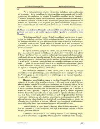 El liberalismo es pecado                   Felix Sardà i Salvany
66
         Por lo cual concluiremos nosotros este capitulo trasladando aquí aquellas otras
tan terminantes y decisivas palabras del mismo periódico, que para todo espíritu católi-
co deben ser de grandísima, por no decir de inapelable autoridad. Son las siguientes:
"Con sabio acuerdo las asociaciones católicas de ninguna cosa anduvieron tan solici-
tas como de excluir de su seno, no sólo a todo aquel que profesase abiertamente las
máximas del Liberalismo, si que a aquellos que, forjándose la ilusión de poder conci-
liar el Liberalismo con el Catolicismo, son conocidos con el nombre de católicos libe-
rales".
38. Si es o no es indispensable acudir cada vez al fallo concreto de la iglesia y de sus
pastores para saber si un escrito o persona deben repudiarse y combatirse como
liberales.
       "Todo lo que acabáis de exponer, dirá alguien al llegar aquí, topa, en la prácti-
ca, con una dificultad gravísima. Habéis hablado de personas y de escritos liberales, y
nos habéis recomendado con gran ahínco huyésemos, como de la peste, de ellos y has-
ta de su más lejano resabio. ¿Quién, empero, se atreverá, por si solo, a calificar a tal
persona o escrito de liberal, no mediando antes fallo decisivo de la Iglesia docente,
que así lo declare?"
        He aquí un escrúpulo, o mejor, una tontería, que han puesto muy en boga, de al-
gunos años acá, los liberales y los resabiados de Liberalismo. Teoría nueva en la Iglesia
de Dios, y que hemos visto con asombro prohijaba por quienes nunca hubiéramos ima-
ginado pudiesen caer en tales aberraciones. Teoría, además, tan cómoda para el diablo
y sus secuaces, que en cuanto un buen católico les ataca o desenmascara, al punto se les
ve acudir a ella y refugiarse en sus trincheras, preguntando con aires de magistral auto-
ridad: "¿Y quién sois vos para calificarme a mi o a mi periódico de liberales? ¿Quién
os ha hecho maestro en Israel para declarar quién es buen católico y quién no? ¿Es a
vos a quien se ha de pedir patente de catolicismo?"
        Esta última frase, sobre todo, ha hecho fortuna, como se dice, y no hay católico
resabiado de liberal que no la saque, como último recurso, en los casos graves y apura-
dos. Veamos, pues, qué hay sobre eso y si es sana teología la que exponen los católico-
liberales sobre el particular.
        Planteemos antes limpia y escueta la cuestión: Para calificar a una persona o
un escrito de liberales, ¿debe aguardarse siempre el fallo concreto de la Iglesia docente
sobre tal persona o escrito? Respondemos resueltamente que de ninguna manera. De ser
cierta esta paradoja liberal, fuera ella indudablemente el medio más eficaz para que en
la práctica quedasen sin efecto todas las condenaciones de la Iglesia, en lo referente a
escritos así como a personas. La Iglesia es la única que posee el supremo magisterio
doctrinal de derecho y de hecho, juris et facti, siendo su suprema autoridad, personifi-
cada en el Papa, la única que definitivamente y sin apelación puede calificar doctrinas
en abstracto, y declarar que tales doctrinas las contiene o enseña en concreto el libro de
tal o cual persona, Infalibilidad no por ficción legal, como la que se atribuye a todos los
tribunales supremos de la tierra, sino real y efectiva, como emanada de la continua asis-
tencia del Espíritu Santo, y garantiza por la promesa solemne del Salvador.
        Infalibilidad que se ejerce sobre el dogma y sobre el hecho dogmático, y que
tiene por tanto toda la extensión necesaria para dejar perfectamente resuelta, en última
instancia, cualquier cuestión.
       Ahora bien. Esto se refiere al fallo último y decisivo, al fallo solemne y autori-
zado, al fallo irreformable e inapelable, al fallo que hemos llamado en última instancia.


statveritas .com.ar                                                                     66
 