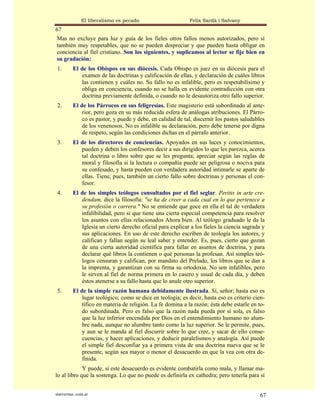 El liberalismo es pecado                      Felix Sardà i Salvany
67
Mas no excluye para luz y guía de los fieles otros fallos menos autorizados, pero sí
también muy respetables, que no se pueden despreciar y que pueden hasta obligar en
conciencia al fiel cristiano. Son los siguientes, y suplicamos al lector se fije bien en
su gradación:
 1.       El de los Obispos en sus diócesis. Cada Obispo es juez en su diócesis para el
             examen de las doctrinas y calificación de ellas, y declaración de cuáles libros
             las contienen y cuáles no. Su fallo no es infalible, pero es respetabilísimo y
             obliga en conciencia, cuando no se halla en evidente contradicción con otra
             doctrina previamente definida, o cuando no le desautoriza otro fallo superior.
 2.       El de los Párrocos en sus feligresías. Este magisterio está subordinado al ante-
              rior, pero goza en su más reducida esfera de análogas atribuciones. El Párro-
              co es pastor, y puede y debe, en calidad de tal, discernir los pastos saludables
              de los venenosos. No es infalible su declaración, pero debe tenerse por digna
              de respeto, según las condiciones dichas en el párrafo anterior.
 3.       El de los directores de conciencias. Apoyados en sus luces y conocimientos,
             pueden y deben los confesores decir a sus dirigidos lo que les parezca, acerca
             tal doctrina o libro sobre que se les pregunta; apreciar según las reglas de
             moral y filosofía si la lectura o compañía puede ser peligrosa o nociva para
             su confesado, y hasta pueden con verdadera autoridad intimarle se aparte de
             ellas. Tiene, pues, también un cierto fallo sobre doctrinas y personas el con-
             fesor.
 4.       El de los simples teólogos consultados por el fiel seglar. Peritis in arte cre-
             dendam, dice la filosofía: "se ha de creer a cada cual en lo que pertenece a
             su profesión o carrera." No se entiende que goce en ella el tal de verdadera
             infalibilidad, pero sí que tiene una cierta especial competencia para resolver
             los asuntos con ellas relacionados Ahora bien. Al teólogo graduado le da la
             Iglesia un cierto derecho oficial para explicar a los fieles la ciencia sagrada y
             sus aplicaciones. En uso de este derecho escriben de teología los autores, y
             califican y fallan según su leal saber y entender. Es, pues, cierto que gozan
             de una cierta autoridad científica para fallar en asuntos de doctrina, y para
             declarar qué libros la contienen o qué personas la profesan. Así simples teó-
             logos censuran y califican, por mandato del Prelado, los libros que se dan a
             la imprenta, y garantizan con su firma su ortodoxia. No son infalibles, pero
             le sirven al fiel de norma primera en lo casero y usual de cada día, y deben
             éstos atenerse a su fallo hasta que lo anule otro superior.
 5.       El de la simple razón humana debidamente ilustrada. Sí, señor; hasta eso es
              lugar teológico; como se dice en teología; es decir, hasta eso es criterio cien-
              tífico en materia de religión. La fe domina a la razón; ésta debe estarle en to-
              do subordinada. Pero es falso que la razón nada pueda por sí sola, es falso
              que la luz inferior encendida por Dios en el entendimiento humano no alum-
              bre nada, aunque no alumbre tanto como la luz superior. Se le permite, pues,
              y aun se le manda al fiel discurrir sobre lo que cree, y sacar de ello conse-
              cuencias, y hacer aplicaciones, y deducir paralelismos y analogía. Así puede
              el simple fiel desconfiar ya a primera vista de una doctrina nueva que se le
              presente, según sea mayor o menor el desacuerdo en que la vea con otra de-
              finida.
             Y puede, si este desacuerdo es evidente combatirla como mala, y llamar ma-
lo al libro que la sostenga. Lo que no puede es definirla ex cathedra; pero tenerla para sí


statveritas .com.ar                                                                        67
 