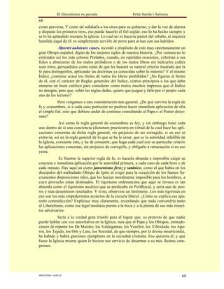 El liberalismo es pecado                    Felix Sardà i Salvany
68
como perversa, Y como tal señalarla a los otros para su gobierno, y dar la voz de alarma
y disparar los primeros tiros, eso puede hacerlo el fiel seglar; eso lo ha hecho siempre y
se lo ha aplaudido siempre la iglesia. Lo cual no es hacerse pastor del rebaño, ni siquiera
humilde zagal de él: es simplemente servirle de perro para avisar con sus ladridos.
             Oportet aulatrare canes, recordó a propósito de esto muy oportunamente un
gran Obispo español, digno de los mejores siglos de nuestra historia. ¿Por ventura no lo
entienden así los más celosos Prelados, cuando, en repetidas ocasiones, exhortan a sus
fieles a abstenerse de los malos periódicos o de los malos libros sin indicarles cuáles
sean éstos, persuadidos como están de que les bastará su natural criterio ilustrado por la
fe para distinguirlos, aplicando las doctrinas ya conocidas sobre la materia? Y el mismo
Índice ¿contiene acaso los títulos de todos los libros prohibidos? ¿No figuran al frente
de él, con el carácter de Reglas generales del Índice, ciertos principios a los que debe
atenerse un buen católico para considerar como malos muchos impresos que el Índice
no designa, pero que, sobre las reglas dadas, quiere que juzgue y falle por sí propio cada
uno de los lectores?
            Pero vengamos a una consideración más general. ¿De qué serviría la regla de
fe y costumbres, si a cada caso particular no pudiese hacer inmediata aplicación de ella
el simple fiel, sino que debiese andar de continuo consultando al Papa o al Pastor dioce-
sano?
             Así como la regla general de costumbres es ley, y sin embargo tiene cada
uno dentro de sí una conciencia (dictamen practicum) en virtud de la cual hace las apli-
caciones concretas de dicha regla general, sin perjuicio de ser corregido, si en eso se
extravía; así en la regla general de lo que se ha le creer, que es la autoridad infalible de
la Iglesia, consiente ésta, y ha de consentir, que haga cada cual con su particular criterio
las aplicaciones concretas, sin perjuicio de corregirle, y obligarle a retractación si en eso
yerra.
            Es frustrar la superior regla de fe, es hacerla absurda e imposible exigir su
concreta e inmediata aplicación por la autoridad primera, a cada caso de cada hora y de
cada minuto. Hay aquí un cierto jansenismo feroz y satánico, como el que había en los
discípulos del malhadado Obispo de Iprés al exigir para la recepción de los Santos Sa-
cramentos disposiciones tales, que los hacían moralmente imposible para los hombres, a
cuyo provecho están destinados. El rigorismo ordenancista que aquí se invoca es tan
absurdo como el rigorismo ascético que se predicaba en PortRoyal, y sería aun de peo-
res y más desastrosos resultados. Y si no, obsérvese un fenómeno. Los más rigoristas en
eso son los más empedernidos sectarios de la escuela liberal. ¿Cómo se explica esa apa-
rente contradicción? Explícase muy claramente, recordando que nada convendría tanto
al Liberalismo, como esa legal mordaza puesta a la boca y a la pluma de sus más resuel-
tos adversarios.
             Sería a la verdad gran triunfo para él lograr que, so pretexto de que nadie
puede hablar con voz autoritativa en la Iglesia, más que el Papa y los Obispos, enmude-
ciesen de repente los De Maistre, los Valdegamas, los Veuillot, los Villoslada, los Apa-
risi, los Tejado, los Orti y Lara, los Nocedal, de que siempre, por la divina misericordia,
ha habido y habrá gloriosos ejemplares en la sociedad cristiana. Eso quisiera él, y que
fuese la Iglesia misma quien le hiciese ese servicio de desarmar a su más ilustres cam-
peones.




statveritas .com.ar                                                                       68
 