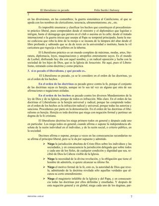 El liberalismo es pecado                       Felix Sardà i Salvany
7
en las diversiones, en las costumbres; la guerra sistemática al Catolicismo, al que se
apoda con los nombres de clericalismo, teocracia, ultramontanismo, etc., etc.
          Es imposible enumerar y clasificar los hechos que constituyen el procedimien-
to práctico liberal, pues comprenden desde el ministro y el diplomático que legislan o
intrigan, hasta el demagogo que perora en el club o asesina en la calle; desde el tratado
internacional o la guerra inicua que usurpa al Papa su temporal principado, hasta la ma-
no codiciosa que roba la dote de la monja o se incauta de la lámpara del altar desde el
libro profundo y sabiondo que se da de texto en la universidad o instituto, hasta la vil
caricatura que regocija a los pilletes en la taberna.
          El Liberalismo práctico es un mundo completo de máximas, modas, artes, lite-
ratura, diplomacia, leyes, maquinaciones y atropellos enteramente suyos. Es el mundo
de Luzbel, disfrazado hoy día con aquel nombre, y en radical oposición y lucha con la
sociedad de los hijos de Dios, que es la Iglesia de Jesucristo. He aquí, pues el Libera-
lismo, retratado como doctrina y como práctica.
3. si es pecado el liberalismo, y qué pecado es..
          El Liberalismo es pecado, ya se le considere en el orden de las doctrinas, ya
en el orden de los hechos.
         En el orden de las doctrinas es pecado grave contra la fe, porque el conjunto
de las doctrinas suyas es herejía, aunque no lo sea tal vez en alguna que otra de sus
afirmaciones o negaciones aisladas.
          En el orden de los hechos es pecado contra los diversos Mandamientos de la
ley de Dios y de su Iglesia, porque de todos es infracción. Más claro. En el orden de las
doctrinas el Liberalismo es la herejía universal y radical, porque las comprende todas:
en el orden de los hechos es la infracción radical y universal, porque todas las autoriza y
sanciona. Procedamos por parte en la demostración. En el orden de las doctrinas el libe-
ralismo es herejía. Herejía es toda doctrina que niega con negación formal y pertinaz un
dogma de la fe cristiana.
          El liberalismo doctrina los niega primero todos en general y después cada uno
en particular. Los niega todos en general, cuando afirma o supone la independencia ab-
soluta de la razón individual en el individuo, y de la razón social, o criterio público, en
la sociedad.
         Decimos afirma o supone, porque a veces en las consecuencias secundarias no
se afirma el principio liberal, pero se le da por supuesto y admitido.
                      Niega la jurisdicción absoluta de Cristo Dios sobre los individuos y las
                      sociedades, y en consecuencia la jurisdicción delegada que sobre todos
                      y cada uno de los fieles, de cualquier condición y dignidad que sea, re-
                      cibió de Dios la Cabeza visible de la Iglesia.
                      Niega la necesidad de la divina revelación, y la obligación que tiene el
                      hombre de admitirla, si quiere alcanzar su último fin.
                      Niega el motivo formal de la fe, esto es, la autoridad de Dios que reve-
                      la, admitiendo de la doctrina revelada sólo aquellas verdades que al-
                      canza su corto entendimiento.
                      Niega el magisterio infalible de la Iglesia y del Papa, y en consecuen-
                      cia todas las doctrinas por ellos definidas y enseñadas. Y después de
                      esta negación general y en global, niega cada uno de los dogmas, par-


statveritas .com.ar                                                                          7
 