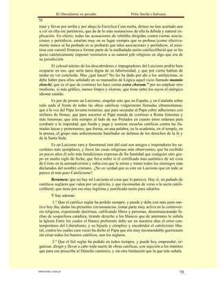El liberalismo es pecado                   Felix Sardà i Salvany
70
traer y llevar por arriba y por abajo la Encíclica Cum multa, diríase no han acertado aun
a ver en ella ese paréntesis, que da de lo más sustancioso de ella la debida y natural ex-
plicación. En efecto; todas las acusaciones de rebeldía dirigidas contra ciertas asocia-
ciones y periódicos, estarían muy en su lugar siempre que se probase (como efectiva-
mente nunca se ha probado ni se probará) que tales asociaciones y periódicos, al resis-
tirse con varonil firmeza a formar parte de la malhadada unión católicoliberal que se les
quiso canónicamente imponer resistieron a su natural jefe religioso en algo que era de
su jurisdicción.
        El colosal talento de los descubridores e impugnadores del Laicismo podría bien
ocuparse en eso, que seria tarea digna de su laboriosidad, y que por cierto habían de
tardar en ver concluida. Mas ¿qué hacer? No les ha dado por ahí a los antilaicistas, ni
debe haber para ellos señalado en su manualito de Lógica aquel vicio llamado mutatio
elenchi, que es el que de continuo les hace cantar extra chorum." por no emplear otro
modismo, si más gráfico, menos limpio y oloroso, que tiene entre los suyos el enérgico
idioma catalán.
        Es por de pronto un Laicismo, singular este que en España, y en Cataluña sobre
todo anda al frente de todas las obras católicas vulgarmente llamadas ultramontanas;
que a la voz del Papa levanta romerías; que para secundar al Papa cubre adhesiones con
millares de firmas; que para socorrer al Papa manda de continuo a Roma limosnas y
más limosnas; que está siempre al lado de sus Prelados en cuanto éstos ordenen para
combatir a la impiedad; que funda y paga y sostiene escuelas católicas contra las lla-
madas laicas y protestantes; que forma, en una palabra, en la academia, en el templo, en
la prensa, el grupo más ardientemente batallador en defensa de los derechos de la fe y
de la Santa Sede.
       Es un Laicismo raro y fenomenal éste del cual son amigos e inspiradores los sa-
cerdotes más ejemplares, y focos las casas religiosas más observantes; que ha recibido
en pocos años él solo más bendiciones expresas de Su Santidad que cualquier otro gru-
po en medio siglo de fecha; que lleva sobre sí el certificado mas auténtico de ser cosa
de Cristo en la animadversión y rabia con que le miran y tratan todos los enemigos más
declarados del nombre cristiano. ¿No es verdad que es este un Laicismo que en todo se
parece al más puro Catolicismo?
        Resumen: que no hay tal Laicismo ni cosa que lo parezca. Hay sí, un puñado de
católicos seglares que valen por un ejército, y que incomodan de veras a la secta católi-
coliberal, que tiene por eso muy legítima y justificada razón para odiarlos.
           Y hay además:
         1.° Que el católico seglar ha podido siempre, y puede y debe con más justo mo-
tivo hoy día, dadas las presentes circunstancias, tomar parte muy activa en la controver-
sia religiosa, exponiendo doctrinas, calificando libros y personas, desenmascarando fa-
chas de sospechosa catadura, tirando derecho a los blancos que de antemano le señala
la Iglesia Entre los cuales el blanco preferente debe ser en nuestros días el error con-
temporáneo del Liberalismo, y su hijuela y cómplice y encubridor el catolicismo libe-
ral, contra los cuales cien veces ha dicho el Papa que era muy recomendable guerreasen
sin cesar todos los buenos católicos, aun los seglares.
        2.º Que el fiel seglar ha podido en todos tiempos, y puede hoy emprender, or-
ganizar, dirigir y llevar a cabo toda suerte de obras católicas, con sujeción a los trámites
que para eso prescribe el Derecho canónico, y sin otra limitación que la que éste señala.



statveritas .com.ar                                                                      70
 
