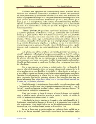 El liberalismo es pecado                     Felix Sardà i Salvany
72
        Volvernos, pues, a preguntar con toda sinceridad y llaneza: ¿Conviene más de-
fender las ideas antiliberales en abstracto, o defenderlas en concreto, o sea personifica-
das en un partido franca y resueltamente antiliberal? Una buena parte de nuestros her-
manos, los que pretenden (aunque no lo consiguen) aparecer neutrales en política, dicen
que sí conviene. Nosotros sostenemos decididamente que no. Es decir, creemos que es
mejor, y que es lo único práctico y viable y eficaz, atacar al Liberalismo y defender y
oponerle las ideas antiliberales, no en abstracto, sino en concreto, esto es, no solamente
por media de la palabra hablada o escrita, sino por medio de un partido de acción, per-
fectamente antiliberal .
        Vamos a probarlo. ¿De qué se trata aquí? Trátase de defender ideas prácticas
y de práctica aplicación a la vida pública y social, y a las relaciones entre los modernos
Estados y la Iglesia de Dios. Ahora bien; tratándose de buscar, ante todo, resultados
inmediatamente prácticos, son los más conducentes a este fin los procedimientos mas
prácticos. Y lo más práctico aquí es, no la defensa simplemente abstracta y teórica de
las doctrinas, sino ayudar y favorecer a los que en el terreno práctico procuran plantear-
las, y combatir, desautorizar y aniquilar, si se pudiese, a los que en el mismo terreno
práctico se oponen a su realización. Cansados estamos de idealismos místicos y poéti-
cos, que a nada conducen más que a una vaga admiración de la verdad, si a tanto lle-
gan.
        A la Iglesia, como a Dios, se la ha de servir spiritu et veritatc, "en espíritu y en
verdad"; cogitatione, verbo et opera, "con pensamiento, palabra y obra". El problema
actual, en que anda revuelto el mundo, es brutalmente práctico con toda la propiedad
del adverbio subrayado. Mas que con razones, pues, se ha de resolver con obras, que
obras son amores y no buenas razones, dice el refrán. No es principalmente la cháchara
liberal lo que ha trastornado al mundo sino el trabajo eficaz y práctico de los sectarios
del Liberalismo.
         Con la mano más que con la lengua se ha destronado a Dios y al Evangelio de
su social soberanía de dieciocho siglos: con la mano más que con la lengua se los ha de
volver a colocar en su trono. Las ideas, hemos dicho ya más arriba, no se sostienen en
el aire, ni hacen camino por sí solas, ni por sí solas producen en el mundo general con-
flagración. Son pólvora que no se inflama si no hay quien, aplicando la mecha, la pon-
ga en combustión. Las herejías puramente teóricas y doctrinales han dada poco que
hacer a la Iglesia de Dios: más se ha servido al error el brazo que blande la espada que
la pluma que escribe falsos silogismos.
        Nada hubiera sido el Arrianismo sin el apoyo de los emperadores arrianos; nada
el Protestantismo sin el favor de los príncipes alemanes deseosos de sacudir el yugo de
Carlos V; nada el Anglicanismo sin el de los Lores ingleses cebados por Enrique VIII
con los bienes de los Cabildos y monasterios.
        Urge, pues, oponer a la pluma, la pluma; a la lengua, la lengua; pero principal-
mente al trabajo el trabajo; a la acción, la acción; al partido, el partido; a la política, la
política; a la espada (en ocasiones dadas), la espada.
        Así se han hecho siempre las cosas en el mundo, y así se harán hasta el fin de él.
Prodigios no los suele obrar Dios para la defensa de la fe, más que en los principios de
ella. Arraigada ésta en un pueblo, quiere que sea defendida humanamente y al modo
humano la que en el mundo y al modo humano ha descendido a vivir.
        Lo que se llama, pues, un partido católico, sea cualquiera el otro apellido que se
le dé, es hay día una necesidad. Tanto significa como haz de fuerzas católicas, núcleo


statveritas .com.ar                                                                        72
 
